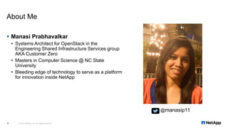 Manasi Prabhavalkar
 Systems Architect for OpenStack in the
Engineering Shared Infrastructure Services group
AKA Customer Zero
 Masters in Computer Science @ NC State
University
 Bleeding edge of technology to serve as a platform
for innovation inside NetApp
About Me
© 2016 NetApp, Inc. All rights reserved.2
@manasip11
 