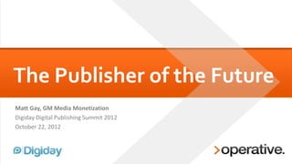 The Publisher of the Future
Matt Gay, GM Media Monetization
Digiday Digital Publishing Summit 2012
October 22, 2012
 