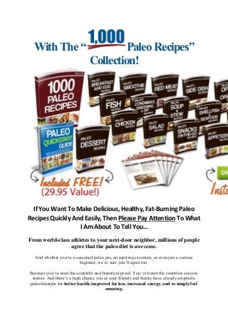 With The “Paleo Recipes” Collection! 
If You Want To Make Delicious, Healthy, Fat-Burning Paleo Recipes Quickly And Easily, Then Please Pay Attention To What I Am About To Tell You… 
From world-class athletes to your next-door neighbor, millions of people agree that the paleo diet is awesome. 
And whether you’re a seasoned paleo pro, an aspiring caveman, or even just a curious beginner, we’re sure you’ll agree too. 
Because you’ve seen the scientific and historical proof. You’ve heard the countless success stories. And there’s a high chance you or your friends and family have already adopted a paleo lifestyle for better health, improved fat loss, increased energy, and to simply feel amazing.  