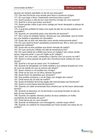10
Universidade da Bíblia ® 1000 Perguntas Bíblicas
deveria ser sempre sepultado no dia de sua execução?
170. Cite das Escrituras uma receita para fazer e conservar amigos.
171. Em que lugar o Novo Testamento menciona tinta e pena?
172. Quem poupou a vida de seu mais ferrenho inimigo em uma caverna?
173. Qual foi a viúva que pintou sua face?
174. Quem perdeu mãos e pés como castigo por haver decepado a cabeça de
um homem?
175. A qual dos profetas foi dada uma ração de pão da rua dos padeiros em
Jerusalém?
176. Quando um sacerdote pediu uma tabuinha de escrever?
177. Dê o nome do soldado hebreu, famoso por sua velocidade, que foi morto
em uma batalha e sepultado em Jerusalém.
178. Quais são os dois reis descritos como sendo extremamente altos?
179. Em que caverna foram sepultados juntamente pai, filho e neto com suas
respectivas mulheres?
180. Quais são os dois profetas que fazem menção de sabão?
181. Em que versículo a Bíblia nos fala de temperatura fria?
182. Em qual cidade diz a Bíblia que havia um colégio? (em nossa versão
temos “segunda parte” o que em inglês se lê “colégio”)
183. Quem, em uma visão, contemplou o Senhor com um prumo na mão?
184. Qual é a única pessoa de quem diz a Escritura haver subido em uma
árvore?
185. Qual foi o rei que se casou com 14 mulheres?
186. Quando foi decapitado um chefe rebelde e sua cabeça lançada por cima
do muro da cidade em que se achava ele sitiado?
187. Quem chamou a um profeta seu inimigo?
188. Onde se diz que um rei olhou através da janela?
189. Quais foram os apóstolos que choraram?
190. Que profeta comparou o rei do Egito com dragão dos mares?
191. Onde lemos de um leito de marfim?
192. Quais divindades femininas pagãs são mencionadas nas Escrituras?
193. Qual é a única besta descrita bramindo?
194. Quando um caldo envenenado ficou anódino por se lhe haver adicionado
farinha?
195. Quando se descreve um rei dormindo e sua lança fincada no solo ao
lado de seu travesseiro?
196. Quando um capitão vitorioso aceitou de seus soldados um troféu
consistindo de arrecadas de ouro?
197. Onde lemos de um carro lavado?
198. Quando se disfarçaram uns mensageiros, usando roupa velha?
199. Quando um cadáver foi ressuscitado por haver tocado nos ossos de um
profeta?
 