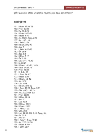 11
Universidade da Bíblia ® 1000 Perguntas Bíblicas
200. Quando é citado um profeta haver bebido água por dinheiro?
RESPOSTAS
151. II Reis 18:26, 28
152. Prov. 30:28
153. Êx. 39:1-25
154. II Sam. 5:22-25
155. II Reis 4:35
156. At. 22:20; Apoc. 2:13
157. Jer. 19:3, 10,11
158. I Reis 22:24
159. II Sam. 2:12-17
160. Jos. 7
161. I Reis 16:15-20
162. Êx. 38:8
163. Zac. 6:2
164. II Reis 7:17
165. Êx. 2:22
166. Est. 5:14; 7:9,10
167. Is. 38:21
168. II Sam. 14:1-21; 18:14
169. Deut. 21:22,23
170. Prov. 18:24
171. III João 13
172. I Sam. 24:3-7
173. II Reis 9:30
174. II Sam. 4:8-12
175. Jer. 37:21
176. Luc. 1:63
177. II Sam. 2:18-32
178. I Sam. 10:23; Deut. 3:11
179. Gên. 49:31; 50:13
180. Jer. 2:22; Mal. 3:2
181. Prov. 25:20
182. II Reis 22:14
183. Am. 7:7
184. Luc. 19:4
185. II Crôn. 13:21
186. II Sam. 20:22
187. I Reis 21:20
188. Gên. 26:8
189. Luc. 22:62; EU. 3:18; Apoc. 5:4
190. Ez. 32:2
191. Am. 6:4
192. I Reis 11:5; At. 19:27
193. Jer. 2:15; 51:38
194. II Reis 4:38-41
195. I Sam. 26:7
 