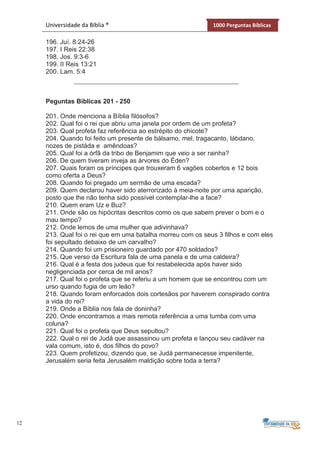 12
Universidade da Bíblia ® 1000 Perguntas Bíblicas
196. Juí. 8:24-26
197. I Reis 22:38
198. Jos. 9:3-6
199. II Reis 13:21
200. Lam. 5:4
Peguntas Bíblicas 201 - 250
201. Onde menciona a Bíblia filósofos?
202. Qual foi o rei que abriu uma janela por ordem de um profeta?
203. Qual profeta faz referência ao estrépito do chicote?
204. Quando foi feito um presente de bálsamo, mel, tragacanto, lábdano,
nozes de pistáda e amêndoas?
205. Qual foi a órfã da tribo de Benjamim que veio a ser rainha?
206. De quem tiveram inveja as árvores do Éden?
207. Quais foram os príncipes que trouxeram 6 vagões cobertos e 12 bois
como oferta a Deus?
208. Quando foi pregado um sermão de uma escada?
209. Quem declarou haver sido aterrorizado à meia-noite por uma aparição,
posto que lhe não tenha sido possível contemplar-lhe a face?
210. Quem eram Uz e Buz?
211. Onde são os hipócritas descritos como os que sabem prever o bom e o
mau tempo?
212. Onde lemos de uma mulher que adivinhava?
213. Qual foi o rei que em uma batalha morreu com os seus 3 filhos e com eles
foi sepultado debaixo de um carvalho?
214. Quando foi um prisioneiro guardado por 470 soldados?
215. Que verso da Escritura fala de uma panela e de uma caldeira?
216. Qual é a festa dos judeus que foi restabelecida após haver sido
negligenciada por cerca de mil anos?
217. Qual foi o profeta que se referiu a um homem que se encontrou com um
urso quando fugia de um leão?
218. Quando foram enforcados dois cortesãos por haverem conspirado contra
a vida do rei?
219. Onde a Bíblia nos fala de doninha?
220. Onde encontramos a mais remota referência a uma tumba com uma
coluna?
221. Qual foi o profeta que Deus sepultou?
222. Qual o rei de Judá que assassinou um profeta e lançou seu cadáver na
vala comum, isto é, dos filhos do povo?
223. Quem profetizou, dizendo que, se Judá permanecesse impenitente,
Jerusalém seria feita Jerusalém maldição sobre toda a terra?
 