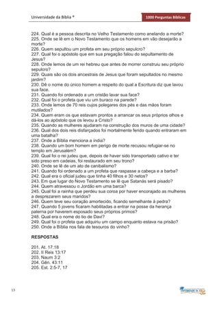 13
Universidade da Bíblia ® 1000 Perguntas Bíblicas
224. Qual é a pessoa descrita no Velho Testamento como anelando a morte?
225. Onde se lê em o Novo Testamento que os homens em vão desejarão a
morte?
226. Quem sepultou um profeta em seu próprio sepulcro?
227. Qual foi o apóstolo que em sua pregação falou do sepultamento de
Jesus?
228. Onde lemos de um rei hebreu que antes de morrer construiu seu próprio
sepulcro?
229. Quais são os dois ancestrais de Jesus que foram sepultados no mesmo
jardim?
230. Dê o nome do único homem a respeito do qual a Escritura diz que lavou
sua face.
231. Quando foi ordenado a um cristão lavar sua face?
232. Qual foi o profeta que viu um buraco na parede?
233. Onde lemos de 70 reis cujos polegares dos pés e das mãos foram
mutilados?
234. Quem eram os que estavam prontos a arrancar os seus próprios olhos e
dá-los ao apóstolo que os levou a Cristo?
235. Quando as mulheres ajudaram na construção dos muros de uma cidade?
236. Qual dos dois reis disfarçados foi mortalmente ferido quando entraram em
uma batalha?
237. Onde a Bíblia menciona a índia?
238. Quando um bom homem em perigo de morte recusou refugiar-se no
templo em Jerusalém?
239. Qual foi o rei judeu que, depois de haver sido transportado cativo e ter
sido preso em cadeias, foi restaurado em seu trono?
240. Onde se lê de um ato de canibalismo?
241. Quando foi ordenado a um profeta que raspasse a cabeça e a barba?
242. Qual era o oficial judeu que tinha 40 filhos e 30 netos?
243. Em que lugar do Novo Testamento se lê que Satanás será pisado?
244. Quem atravessou o Jordão em uma barca?
245. Qual foi a rainha que perdeu sua coroa por haver encorajado as mulheres
a desprezarem seus maridos?
246. Quem teve seu coração amortecido, ficando semelhante à pedra?
247. Quando 5 jovens ficaram habilitadas a entrar na posse da herança
paterna por haverem esposado seus próprios primos?
248. Qual era o nome do tio de Davi?
249. Qual foi o profeta que adquiriu um campo enquanto estava na prisão?
250. Onde a Bíblia nos fala de tesouros do vinho?
RESPOSTAS
201. At. 17:18
202. II Reis 13:17
203. Naum 3:2
204. Gên. 43:11
205. Est. 2:5-7, 17
 