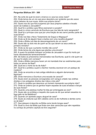 15
Universidade da Bíblia ® 1000 Perguntas Bíblicas
Perguntas Bíblicas 251 - 300
251. Na corte de qual rei eram o branco e o azul as cores reais?
252. Onde lemos de um rei cujo povo descobriu por acidente que ele usava
cilício debaixo de sua roupa, sobre sua própria carne?
253. Quem nos diz que fora suspenso por seus próprios cabelos e levado
assim da Caldeia a Jerusalém?
254. Qual foi o profeta cujos filhos exerceram o juizado?
255. Qual é o único versículo da Escritura que nos fala de nariz sangrando?
256. Qual foi o príncipe coxo que por uma traição de seu servo perdeu parte de
suas terras?
257. Onde nos fala o Novo Testamento de Gogue e Magogue?
258. Onde se lê de alguém fazer a barba com uma navalha alugada?
259. Onde a Bíblia nos fala de descarregamento de um navio?
260. Quais são os dois reis de quem se diz que deram os seus anéis ao
primeiro ministro?
261. Onde se diz que o jumento montês não zurra?
262. Onde lemos de uma águia que plantou uma árvore?
263. A quem foi proibido transpor os limites de Jerusalém e que foi morto por
haver desobedecido temerariamente?
264. De todos os prisioneiros mencionados nas Escrituras, qual é o de quem se
diz que foi atado com correias?
265. Onde a Bíblia menciona haver um rei mandado tirar as vestimentas para
todos os servos de Baal?
266. Qual era o nome do tio de Arão?
267. Qual foi o profeta a quem o Senhor mandou escrever em um pedaço de
madeira?
268. Onde se encontra a mais antiga referência a alguém derramando
lágrimas?
269. Onde menciona a Escritura uma escada de caracol?
270. Quais eram as pessoas consagradas com sangue untado nas orelhas
direitas e nos polegares direitos das mãos e dos pés?
271. Qual é o profeta que descreve um homem meneando sua própria mão?
272. Onde se ordena que os gentios forjem espadas de suas enxadas e lanças
de suas foices?
273. Quando uma piedosa mulher foi tida por embriagada ao orar?
274. Quais são os profetas a respeito dos quais se diz que seriam assados no
fogo pelo rei da Babilônia?
275. Quando um apóstolo pagou aluguel de casa?
276. Quais as criaturas que têm cabelos como os de mulheres e dentes como
os de leão?
277. Que pássaro é descrito na Bíblia como tendo longas asas?
279. Qual é o livro da Bíblia que finda com dois versículos que vêm repetidos
no começo do primeiro capítulo do livro seguinte?
 