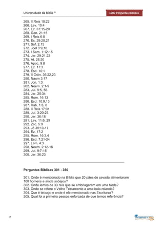 17
Universidade da Bíblia ® 1000 Perguntas Bíblicas
265. II Reis 10:22
266. Lev. 10:4
267. Ez. 37:15-20
268. Gen. 21:16
269. I Reis 6:8
270. Êx. 29:20,21
271. Sof. 2:15
272. Joel 3:9,10
273. I Sam. 1:12-15
274. Jer. 29:21.22
275. At. 28:30
276. Apoc. 9:8
277. Ez. 17:3
278. Esd. 10:1
279. II Crôn. 36:22,23
280. Naum 3:17
281. Jon. 1:3
282. Neem. 2:1-9
283. Juí. 9:5, 56
284. Jer. 25:34
285. Rom. 16:13
286. Esd. 10:9,13
287. Hab. 1:6, 8
288. II Reis 17:31
289. Juí. 3:20-23
290. Jer. 36:18
291. Lev. 11:6, 29
292. Zac. 5:9
293. Jó 39:13-17
294. Ez. 17:2
295. Rom. 16:3,4
296. Esd. 7:21-24
297. Lam. 4:3
298. Neem. 2:12-16
299. Juí. 9:7-15
300. Jer. 36:23
Perguntas Bíblicas 301 - 350
301. Onde é mencionado na Bíblia que 20 pães de cevada alimentaram
100 homens e ainda sobejou?
302. Onde lemos de 33 reis que se embriagaram em uma tarde?
303. Onde se refere o Velho Testamento a uma bola rolando?
304. Que é teixugo e onde é ele mencionado nas Escrituras?
305. Qual foi a primeira pessoa enforcada de que temos referência?
 