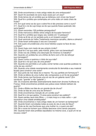 18
Universidade da Bíblia ® 1000 Perguntas Bíblicas
306. Onde encontramos o mais antigo relato de uma emboscada?
307. Quem foi acordado do sono duas vezes por um anjo?
308. Onde lemos de um profeta que se disfarçou com cinza nas faces?
309. Qual foi o profeta que contemplou em uma visão um cesto cheio de
frutas?
310. Em qual verso se diz que o cobre fino é tão precioso como o ouro?
311. Qual foi o rei de cujo braço se diz que quando fosse quebrado não
seria ligado?
312. Quem escondeu 100 profetas perseguidos?
313. Onde menciona a Bíblia vários artigos de toucador feminino?
314. Qual foi o profeta que rasgou seu vestido em 12 pedaços?
315. Onde se lê de um rei sentado junto a um braseiro aceso?
316. Qual versículo do Velho Testamento menciona carvalho, álamo e olmeiro?
317. Onde foram enforcados 5 reis em 5 árvores?
318. Sob quais circunstâncias uma viúva hebréia cuspia na face de seu
cunhado?
319. Quem fugiu com medo de seu próprio irmão?
320. Qual foi o rei que cedo, pela manhã, gritou com voz lamentável?
321. Onde nos dá a Bíblia uma descrição de mineiros no trabalho?
322. Quando um profeta fez uns chifres de ferro com o fim de reforçar
sua mensagem?
323. Quem cortou e queimou o ídolo de sua mãe?
324. Qual foi o rei que caiu de uma janela?
325. Quando era permitido a um judeu comer tantas uvas quantas pudesse na
vinha de seu vizinho?
326. Quando uma cidade recentemente construída foi demolida e seu material
levado para construir uma outra?
327. Que porto de mar disse de si mesmo: "Eu sou perfeito em formosura"?
328. Onde os lábios de uma mulher são comparados a um fio de escarlate?
329. Onde lemos nas Escrituras uma só vez de um galante navio? (Em
vernáculo: "grande" e não "galante".)
330. Os invasores alemães obstinadamente destruíram árvores frutíferas na
França. Onde encontramos proibido aos judeus esse método bárbaro de
guerra?
331. Onde a Bíblia nos fala de um grande dia de chuva?
332. Onde se fala de uma arca de dinheiro?
333. Onde encontramos menção de um cordão azul?
334. Qual foi o rei que gastou 13 anos para construir seu palácio?
335. Quem perdeu seus dois filhos — o mais moço e o mais velho — por
reconstruir uma cidade amaldiçoada?
336. Onde encontramos o mais antigo relato de um homem se barbeando?
337. Quando foram convidadas todas as aves do céu à ceia de Deus?
338. Onde se diz nas Escrituras que uma mulher riu, e quem era ela?
339. Dê o nome do homem que a Bíblia descreve como sendo pequeno.
340. Quando foram dois profetas sepultados na mesma cova, a qual um rei se
recusou violar?
 