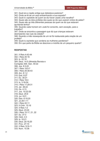19
Universidade da Bíblia ® 1000 Perguntas Bíblicas
341. Qual era a nação antiga que detestava pastores?
342. Onde se lê de um anjo embainhando a sua espada?
343. Qual é o apóstolo de quem se diz haver usado uma navalha?
344. Quais são os dois profetas dos quais se diz que usaram cintos de peles?
345. Quais são as três diferentes pessoas de quem se diz que estavam
ajuntando lenha?
346. Quando cada homem em Judá foi conscrito, sem exceção, para o
trabalho?
347. Onde se encontra a passagem que diz que crianças estavam
desmaiando nas ruas da cidade?
348. Quando a mão ressequida de um rei foi restaurada pela oração de um
profeta?
349. Qual é a epístola que condena as mulheres paroleiras?
350. Em que parte da Bíblia se descreve a mobília de um pequeno quarto?
RESPOSTAS
301. II Reis 4:42-44
302. I Reis 20:16
303. Is. 22:18
304. Deut. 14:5 (Almeida Revista e
Corrigida) 305. Gen. 40:22
306. Jos. 8:3-22
307. I Reis 19:5-7
308. I Reis 20:38-43
309. Am. 8:1.2
310. Esd. 8:27
311. Ez. 30:21
312. I Reis 18:4
313. Is. 3:18-24
314. I Reis 11:29-31
315. Jer. 36:22
316. Os. 4:13
317. Jos. 10:22-26
318. Deut. 25:9
319. Juí. 9:21 .
320. Dan. 6:19,20
321. Jó 28:1-11
322. I Reis 22:11
323. II Crôn. 15:16
324. II Reis 1:2
325. Deut. 23:24
326. I Reis 15:17, 21, 22
327. Ez. 27:3
328. Cânt. 4:3
329. Is. 33:21
330. Deut. 20:19,20
331. Prov. 27:15
332. II Reis 12:9-11
333. Num. 15:38
 