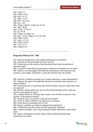 20
Universidade da Bíblia ® 1000 Perguntas Bíblicas
334. I Reis 7:1
335. I Reis 16:34
336. Gen. 41:14
337. Apoc. 19:17
338. Gên. 18:12-15
339. Luc. 19:3
340. I Reis 13:29-31; II Reis 23:16-18
341. Gên. 46:34
342. I Crôn. 21:16,17
343. At. 18:18
344. II Reis 1:8; Mat. 3:4
345. Num. 15:32; I Reis 17:10; At. 28:3
346. I Reis 15:22
347. Lam. 2:11,12
348. I Reis 13:4-6
349. I Tim. 5:13
350. II Reis 4:10
Perguntas Bíblicas 351 - 400
351. Onde encontramos o mais antigo exemplo de um esnobe?
352. Quando se fala de Moisés como de um rei?
353. Quais são os dois homens descritos pelas Escrituras ocupados em
debulhar trigo?
354. A quem foi ordenado que gravasse a cidade de Jerusalém em um tijolo?
355. Qual foi o rei que pagou dois talentos de prata por uma colina em que
construiu uma cidade, dando-lhe o nome do primitivo dono da colina?
356. Qual foi o profeta que disse que "a pedra clamaria e o pau responderia"?
357. Debaixo de quais circunstâncias deveria ser vendido como escravo um
hebreu ladrão?
358. Onde lemos de um guerreiro que tinha 24 dedos: seis em cada mão e seis
em cada pé?
359. Qual foi a festa solene em que se não podia distinguir entre o grito de
choro e o de alegria do povo?
360. A Bíblia menciona "ciência" duas vezes: uma em bom e outra em mau
sentido. Onde estão os textos?
361. Quando usou uma mulher o selo de seu marido?
362. Onde se refere a Bíblia à inscrição em um túmulo?
363. Onde lemos do santuário de um rei?
364. Qual é o profeta que alude à migração dos pássaros?
365. A Bíblia faia por duas vezes de livro queimado. Quando?
366. A quem se proibiu usar roupa tecida de estofos diferentes, como linho
e lã?
367. Quem contemplou em uma visão 4 carros saindo de entre duas
montanhas de metal?
 