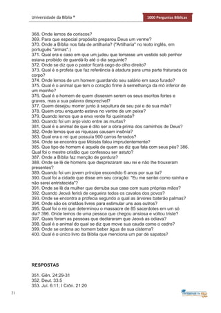 21
Universidade da Bíblia ® 1000 Perguntas Bíblicas
368. Onde lemos de coriscos?
369. Para que especial propósito preparou Deus um verme?
370. Onde a Bíblia nos fala de artilharia? ("Artilharia" no texto inglês, em
português "armas".)
371. Qual era o caso em que um judeu que tomasse um vestido sob penhor
estava proibido de guardá-lo até o dia seguinte?
372. Onde se diz que o pastor ficará cego do olho direito?
373. Qual é o profeta que faz referência à atadura para uma parte fraturada do
corpo?
374. Onde lemos de um homem guardando seu salário em saco furado?
375. Qual é o animal que tem o coração firme à semelhança da mó inferior de
um moinho?
376. Qual é o homem de quem disseram serem os seus escritos fortes e
graves, mas a sua palavra desprezível?
377. Quem desejou morrer junto à sepultura de seu pai e de sua mãe?
378. Quem orou enquanto estava no ventre de um peixe?
379. Quando lemos que a erva verde foi queimada?
380. Quando foi um anjo visto entre as murtas?
381. Qual é o animal de que é dito ser a obra-prima dos caminhos de Deus?
382. Onde lemos que as riquezas causam insônia?
383. Qual era o rei que possuía 900 carros ferrados?
384. Onde se encontra que Moisés falou imprudentemente?
385. Que tipo de homem é aquele de quem se diz que fala com seus pés? 386.
Qual foi o mestre cristão que confessou ser astuto?
387. Onde a Bíblia faz menção de gordura?
388. Onde se lê de homens que desprezaram seu rei e não lhe trouxeram
presentes?
389. Quando foi um jovem príncipe escondido 6 anos por sua tia?
390. Qual foi a cidade que disse em seu coração: "Eu me sentei como rainha e
não serei entristecida"?
391. Onde se lê da mulher que derruba sua casa com suas próprias mãos?
392. Quando Jeová ferirá de cegueira todos os cavalos dos povos?
393. Onde se encontra a profecia segundo a qual as árvores baterão palmas?
394. Onde são os cristãos livres para estimular uns aos outros?
395. Qual foi o rei que determinou o massacre de 85 sacerdotes em um só
dia? 396. Onde lemos de uma pessoa que chegou ansiosa e voltou triste?
397. Quais foram as pessoas que declararam que Jeová as odiava?
398. Qual é o animal do qual se diz que move sua cauda como o cedro?
399. Onde se ordena ao homem beber água de sua cisterna?
400. Qual é o único livro da Bíblia que menciona um par de sapatos?
RESPOSTAS
351. Gên. 24:29-31
352. Deut. 33:5
353. Juí. 6:11; I Crôn. 21:20
 