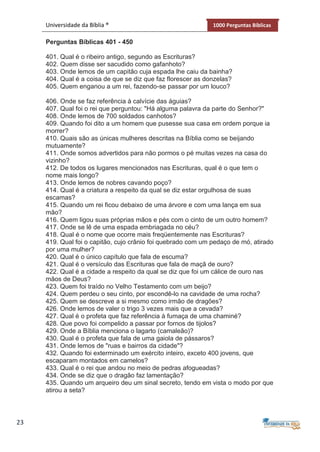 23
Universidade da Bíblia ® 1000 Perguntas Bíblicas
Perguntas Bíblicas 401 - 450
401. Qual é o ribeiro antigo, segundo as Escrituras?
402. Quem disse ser sacudido como gafanhoto?
403. Onde lemos de um capitão cuja espada lhe caiu da bainha?
404. Qual é a coisa de que se diz que faz florescer as donzelas?
405. Quem enganou a um rei, fazendo-se passar por um louco?
406. Onde se faz referência à calvície das águias?
407. Qual foi o rei que perguntou: "Há alguma palavra da parte do Senhor?"
408. Onde lemos de 700 soldados canhotos?
409. Quando foi dito a um homem que pusesse sua casa em ordem porque ia
morrer?
410. Quais são as únicas mulheres descritas na Bíblia como se beijando
mutuamente?
411. Onde somos advertidos para não pormos o pé muitas vezes na casa do
vizinho?
412. De todos os lugares mencionados nas Escrituras, qual é o que tem o
nome mais longo?
413. Onde lemos de nobres cavando poço?
414. Qual é a criatura a respeito da qual se diz estar orgulhosa de suas
escamas?
415. Quando um rei ficou debaixo de uma árvore e com uma lança em sua
mão?
416. Quem ligou suas próprias mãos e pés com o cinto de um outro homem?
417. Onde se lê de uma espada embriagada no céu?
418. Qual é o nome que ocorre mais freqüentemente nas Escrituras?
419. Qual foi o capitão, cujo crânio foi quebrado com um pedaço de mó, atirado
por uma mulher?
420. Qual é o único capítulo que fala de escuma?
421. Qual é o versículo das Escrituras que fala de maçã de ouro?
422. Qual é a cidade a respeito da qual se diz que foi um cálice de ouro nas
mãos de Deus?
423. Quem foi traído no Velho Testamento com um beijo?
424. Quem perdeu o seu cinto, por escondê-lo na cavidade de uma rocha?
425. Quem se descreve a si mesmo como irmão de dragões?
426. Onde lemos de valer o trigo 3 vezes mais que a cevada?
427. Qual é o profeta que faz referência à fumaça de uma chaminé?
428. Que povo foi compelido a passar por fornos de tijolos?
429. Onde a Bíblia menciona o lagarto (camaleão)?
430. Qual é o profeta que fala de uma gaiola de pássaros?
431. Onde lemos de "ruas e bairros da cidade"?
432. Quando foi exterminado um exército inteiro, exceto 400 jovens, que
escaparam montados em camelos?
433. Qual é o rei que andou no meio de pedras afogueadas?
434. Onde se diz que o dragão faz lamentação?
435. Quando um arqueiro deu um sinal secreto, tendo em vista o modo por que
atirou a seta?
 