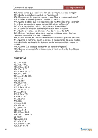 24
Universidade da Bíblia ® 1000 Perguntas Bíblicas
436. Onde lemos que os ceifeiros têm pão e vinagre para seu almoço?
437. Qual é o mais longo capítulo no Pentateuco?
438. De quem se diz haver-se casado com a filha de um deus estranho?
439. Qual foi o vidente que teve 14 filhos e 3 filhas?
440. Qual é a cidade que recebeu dentes de marfim e pau preto (ébano)?
441. Onde se menciona a ruga como evidência de sofrimento?
442. Onde se compara o vinho com o veneno dos dragões?
443. Quando foi o mel de abelhas quase fatal a um príncipe?
444. Qual é o versículo da Bíblia que fala do "declinar do dia"?
445. Quando despiu um rei os seus próprios vestidos e assim despido
permaneceu durante um dia e uma noite?
446. Qual é o verso do Velho Testamento que menciona panelas e bacias?
447. Quem é a mulher de quem se diz que é mais amarga do que a morte?
448. Quais são as duas irmãs de quem se diz que construíram a casa de
Israel?
449. Quando 276 pessoas escaparam de perecer afogadas?
450. Quando um egípcio faminto conduziu à vitória um bando de soldados
hebreus?
RESPOSTAS
401. Juí. 5:21
402. Sal. 109:23
403. II Sam. 20:8
404. Zac. 9:17
405. I Sam. 21:12-15
406. Miq. 1:16
407. Jer. 37:17 408.
Juí. 20:16
409. Is. 38:1
410. Rute 1:9,14
411. Prov. 25:17
412. I Sam. 23:28
413. Núm. 21:18
414. Jó 41:15
415. I Sam. 22:6
416. At. 21:11
417. Is. 34:5
418. Davi
419. Juí. 9:53
420. Ez. 24
421. Prov. 25:11
422. Jer. 51:7
423. II Sam. 20:9
424. Jer. 13:4-7 425.
Jó 30:29
426. Apoc. 6:6
427. Os. 13:3
428. II Sam. 12:31
429. Lev. 11:30
 
