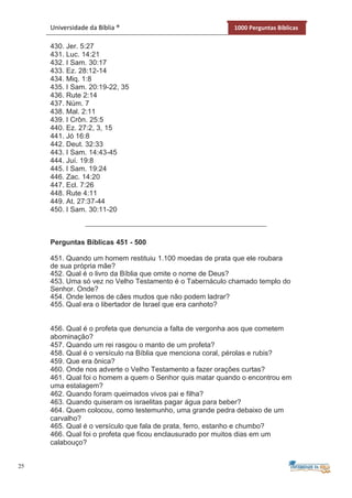 25
Universidade da Bíblia ® 1000 Perguntas Bíblicas
430. Jer. 5:27
431. Luc. 14:21
432. I Sam. 30:17
433. Ez. 28:12-14
434. Miq. 1:8
435. I Sam. 20:19-22, 35
436. Rute 2:14
437. Núm. 7
438. Mal. 2:11
439. I Crôn. 25:5
440. Ez. 27:2, 3, 15
441. Jó 16:8
442. Deut. 32:33
443. I Sam. 14:43-45
444. Juí. 19:8
445. I Sam. 19:24
446. Zac. 14:20
447. Ecl. 7:26
448. Rute 4:11
449. At. 27:37-44
450. I Sam. 30:11-20
Perguntas Bíblicas 451 - 500
451. Quando um homem restituiu 1.100 moedas de prata que ele roubara
de sua própria mãe?
452. Qual é o livro da Bíblia que omite o nome de Deus?
453. Uma só vez no Velho Testamento é o Tabernáculo chamado templo do
Senhor. Onde?
454. Onde lemos de cães mudos que não podem ladrar?
455. Qual era o libertador de Israel que era canhoto?
456. Qual é o profeta que denuncia a falta de vergonha aos que cometem
abominação?
457. Quando um rei rasgou o manto de um profeta?
458. Qual é o versículo na Bíblia que menciona coral, pérolas e rubis?
459. Que era ônica?
460. Onde nos adverte o Velho Testamento a fazer orações curtas?
461. Qual foi o homem a quem o Senhor quis matar quando o encontrou em
uma estalagem?
462. Quando foram queimados vivos pai e filha?
463. Quando quiseram os israelitas pagar água para beber?
464. Quem colocou, como testemunho, uma grande pedra debaixo de um
carvalho?
465. Qual é o versículo que fala de prata, ferro, estanho e chumbo?
466. Qual foi o profeta que ficou enclausurado por muitos dias em um
calabouço?
 