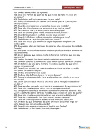 26
Universidade da Bíblia ® 1000 Perguntas Bíblicas
467. Onde a Escritura fala de frigideira?
468. Qual foi o homem de quem se diz que depois de morto foi posto em
um caixão?
469. Onde falam as Escrituras de raios de uma roda?
470. Sob quais circunstâncias deviam os israelitas quebrar o pescoço do
filhinho do asno?
471. Quando a mensagem de um anjo fez chorar uma multidão?
472. Qual foi o líder vitorioso que se recusou a ser o rei de Israel?
473. De quem é a face que é comparada a um relâmpago?
474. Qual é o profeta que se refere à melodia de instrumentos?
475. Quando foi Jerusalém exortada a cortar seus cabelos?
476. Quando foi feito um ídolo de pendentes ou brincos de ouro?
477. Onde lemos de carpinteiro plantando um olmeiro?
478. Qual foi o iníquo que recebeu 70 peças de prata do templo de um
ídolo pagão?
479. Duas vezes falam as Escrituras de piscar os olhos como sinal de maldade.
Quando?
480. Em quais circunstâncias eram os israelitas proibidos de matar a ovelha e o
seu cordeirinho?
481. Quem declarou que o dia da morte do homem é melhor do que o do seu
nascimento?
482. Onde a Bíblia nos fala de um bode lutando contra um carneiro?
483. Onde se compara o provérbio na boca do tolo com as pernas de um coxo?
484. Onde lemos de uma certa mulher a respeito da qual se diz que tem os
cabelos como púrpura?
485. Quando um soldado, por haver tomado uma cidade, recebeu por soldo
uma jovem para ser sua esposa?
486. Onde a Bíblia menciona o cuco?
487. Onde se fala da frieza da neve no tempo da sega?
488. Que ordem interessante foi dada aos israelitas com referência ao cozer
um cabrito?
489. Quem convidou seus irmãos a uma festa com a intenção de assassinar
um deles?
490. Qual a mulher que pediu um presente a seu pai antes do seu casamento?
491. Qual foi o profeta que se turbou com os seus pensamentos?
492. Que profetisa descreve a si mesma como sendo uma mãe de Israel? 493.
Quem se confundiu com o canto da multidão, supondo ser um canto de guerra?
494. Qual foi o profeta que comparou Israel com uma dromedária ligeira?
495. Qual é o profeta que foi descrito como um homem cabeludo?
496. Qual é o único capítulo das Escrituras que menciona vestíbulo?
497. Onde se diz que o machado de gume embotado exige mais força por
parte daquele que com ele está cortando?
498. Quando saiu água de uma caverna fendida pelo Senhor?
499. Onde lemos da derrota de um milhão de etíopes?
 