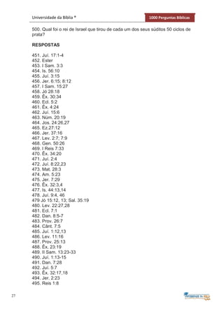 27
Universidade da Bíblia ® 1000 Perguntas Bíblicas
500. Qual foi o rei de Israel que tirou de cada um dos seus súditos 50 ciclos de
prata?
RESPOSTAS
451. Juí. 17:1-4
452. Ester
453. I Sam. 3:3
454. Is. 56:10
455. Juí. 3:15
456. Jer. 6:15; 8:12
457. I Sam. 15:27
458. Jó 28:18
459. Êx. 30:34
460. Ecl. 5:2
461. Êx. 4:24
462. Juí. 15:6
463. Núm. 20:19
464. Jos. 24:26,27
465. Ez.27:12
466. Jer. 37:16
467. Lev. 2:7; 7:9
468. Gen. 50:26
469. I Reis 7:33
470. Êx. 34:20
471. Juí. 2:4
472. Juí. 8:22,23
473. Mat. 28:3
474. Am. 5:23
475. Jer. 7:29
476. Êx. 32:3,4
477. Is. 44:13,14
478. Juí. 9:4, 46
479 Jó 15:12, 13; Sal. 35:19
480. Lev. 22:27,28
481. Ecl. 7:1
482. Dan. 8:5-7
483. Prov. 26:7
484. Cânt. 7:5
485. Juí. 1:12,13
486. Lev. 11:16
487. Prov. 25:13
488. Êx. 23:19
489. II Sam. 13:23-33
490. Juí. 1:13-15
491. Dan. 7:28
492. Juí. 5:7
493. Êx. 32:17,18
494. Jer. 2:23
495. Reis 1:8
 