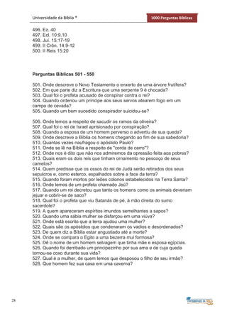 28
Universidade da Bíblia ® 1000 Perguntas Bíblicas
496. Ez. 40
497. Ecl. 10:9,10
498. Juí. 15:17-19
499. II Crôn. 14:9-12
500. II Reis 15:20
Perguntas Bíblicas 501 - 550
501. Onde descreve o Novo Testamento o enxerto de uma árvore frutífera?
502. Em que parte diz a Escritura que uma serpente 9 é chocada?
503. Qual foi o profeta acusado de conspirar contra o rei?
504. Quando ordenou um príncipe aos seus servos atearem fogo em um
campo de cevada?
505. Quando um bem sucedido conspirador suicidou-se?
506. Onde lemos a respeito de sacudir os ramos da oliveira?
507. Qual foi o rei de Israel aprisionado por conspiração?
508. Quando a esposa de um homem perverso o advertiu de sua queda?
509. Onde descreve a Bíblia os homens chegando ao fim de sua sabedoria?
510. Quantas vezes naufragou o apóstolo Paulo?
511. Onde se lê na Bíblia a respeito de "corda de carro"?
512. Onde nos é dito que não nos admiremos da opressão feita aos pobres?
513. Quais eram os dois reis que tinham ornamento no pescoço de seus
camelos?
514. Quem predisse que os ossos do rei de Judá serão retirados dos seus
sepulcros e, como esterco, espalhados sobre a face da terra?
515. Quando foram mortos por leões colonos estabelecidos na Terra Santa?
516. Onde lemos de um profeta chamado Jeú?
517. Quando um rei decretou que tanto os homens como os animais deveriam
jejuar e cobrir-se de saco?
518. Qual foi o profeta que viu Satanás de pé, à mão direita do sumo
sacerdote?
519. A quem apareceram espíritos imundos semelhantes a sapos?
520. Quando uma sábia mulher se disfarçou em uma viúva?
521. Onde está escrito que a terra ajudou uma mulher?
522. Quais são os apóstolos que condenaram os vadios e desordenados?
523. De quem diz a Bíblia estar angustiado até a morte?
524. Onde se compara o Egito a uma bezerra mui formosa?
525. Dê o nome de um homem selvagem que tinha mãe e esposa egípcias.
526. Quando foi derribado um principezinho por sua ama e de cuja queda
tornou-se coxo durante sua vida?
527. Qual é a mulher, de quem lemos que desposou o filho de seu irmão?
528. Que homem fez sua casa em uma caverna?
 