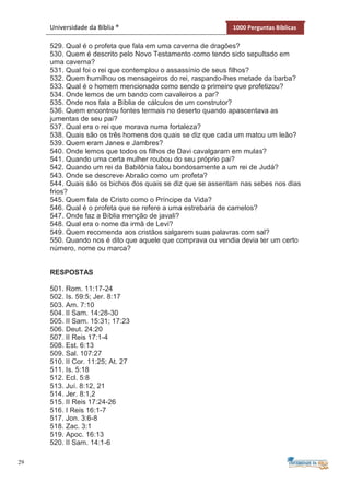 29
Universidade da Bíblia ® 1000 Perguntas Bíblicas
529. Qual é o profeta que fala em uma caverna de dragões?
530. Quem é descrito pelo Novo Testamento como tendo sido sepultado em
uma caverna?
531. Qual foi o rei que contemplou o assassínio de seus filhos?
532. Quem humilhou os mensageiros do rei, raspando-lhes metade da barba?
533. Qual é o homem mencionado como sendo o primeiro que profetizou?
534. Onde lemos de um bando com cavaleiros a par?
535. Onde nos fala a Bíblia de cálculos de um construtor?
536. Quem encontrou fontes termais no deserto quando apascentava as
jumentas de seu pai?
537. Qual era o rei que morava numa fortaleza?
538. Quais são os três homens dos quais se diz que cada um matou um leão?
539. Quem eram Janes e Jambres?
540. Onde lemos que todos os filhos de Davi cavalgaram em mulas?
541. Quando uma certa mulher roubou do seu próprio pai?
542. Quando um rei da Babilônia falou bondosamente a um rei de Judá?
543. Onde se descreve Abraão como um profeta?
544. Quais são os bichos dos quais se diz que se assentam nas sebes nos dias
frios?
545. Quem fala de Cristo como o Príncipe da Vida?
546. Qual é o profeta que se refere a uma estrebaria de camelos?
547. Onde faz a Bíblia menção de javali?
548. Qual era o nome da irmã de Levi?
549. Quem recomenda aos cristãos salgarem suas palavras com sal?
550. Quando nos é dito que aquele que comprava ou vendia devia ter um certo
número, nome ou marca?
RESPOSTAS
501. Rom. 11:17-24
502. Is. 59:5; Jer. 8:17
503. Am. 7:10
504. II Sam. 14:28-30
505. II Sam. 15:31; 17:23
506. Deut. 24:20
507. II Reis 17:1-4
508. Est. 6:13
509. Sal. 107:27
510. II Cor. 11:25; At. 27
511. Is. 5:18
512. Ecl. 5:8
513. Juí. 8:12, 21
514. Jer. 8:1,2
515. II Reis 17:24-26
516. I Reis 16:1-7
517. Jon. 3:6-8
518. Zac. 3:1
519. Apoc. 16:13
520. II Sam. 14:1-6
 