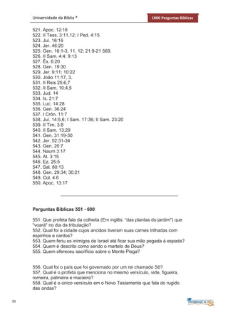 30
Universidade da Bíblia ® 1000 Perguntas Bíblicas
521. Apoc. 12:16
522. II Tess. 3:11,12; I Ped. 4:15
523. Juí. 16:16
524. Jer. 46:20
525. Gen. 16:1-3, 11, 12; 21:9-21 569.
526. II Sam. 4:4; 9:13
527. Êx. 6:20
528. Gen. 19:30
529. Jer. 9:11; 10:22
530. João 11:17, 3.
531. II Reis 25:6,7
532. II Sam. 10:4,5
533. Jud. 14
534. Is. 21:7
535. Luc. 14:28
536. Gen. 36:24
537. I Crôn. 11:7
538. Juí. 14:5,6; I Sam. 17:36; II Sam. 23:20
539. II Tim. 3:8
540. II Sam. 13:29
541. Gen. 31:19-30
542. Jer. 52:31-34
543. Gen. 20:7
544. Naum 3:17
545. At. 3:15
546. Ez. 25:5
547. Sal. 80:13
548. Gen. 29:34; 30:21
549. Col. 4:6
550. Apoc. 13:17
Perguntas Bíblicas 551 - 600
551. Que profeta fala da colheita (Em inglês: “das plantas do jardim") que
"voará" no dia da tribulação?
552. Qual foi a cidade cujos anciãos tiveram suas carnes trilhadas com
espinhos e cardos?
553. Quem feriu os inimigos de Israel até ficar sua mão pegada à espada?
554. Quem é descrito como sendo o martelo de Deus?
555. Quem ofereceu sacrifício sobre o Monte Pisga?
556. Qual foi o país que foi governado por um rei chamado Sô?
557. Qual é o profeta que menciona no mesmo versículo, vide, figueira,
romeira, palmeira e macieira?
558. Qual é o único versículo em o Novo Testamento que fala do rugido
das ondas?
 