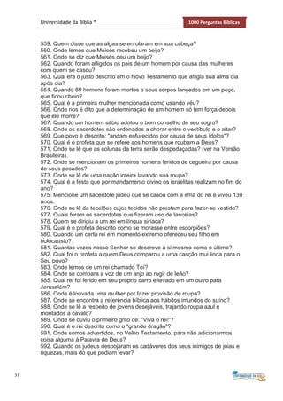 31
Universidade da Bíblia ® 1000 Perguntas Bíblicas
559. Quem disse que as algas se enrolaram em sua cabeça?
560. Onde lemos que Moisés recebeu um beijo?
561. Onde se diz que Moisés deu um beijo?
562. Quando foram afligidos os pais de um homem por causa das mulheres
com quem se casou?
563. Qual era o justo descrito em o Novo Testamento que afligia sua alma dia
após dia?
564. Quando 80 homens foram mortos e seus corpos lançados em um poço,
que ficou cheio?
565. Qual é a primeira mulher mencionada como usando véu?
566. Onde nos é dito que a determinação de um homem só tem força depois
que ele morre?
567. Quando um homem sábio adotou o bom conselho de seu sogro?
568. Onde os sacerdotes são ordenados a chorar entre o vestíbulo e o altar?
569. Que povo é descrito: "andam enfurecidos por causa de seus ídolos"?
570. Qual é o profeta que se refere aos homens que roubam a Deus?
571. Onde se lê que as colunas da terra serão despedaçadas? (ver na Versão
Brasileira).
572. Onde se mencionam os primeiros homens feridos de cegueira por causa
de seus pecados?
573. Onde se lê de uma nação inteira lavando sua roupa?
574. Qual é a festa que por mandamento divino os israelitas realizam no fim do
ano?
575. Mencione um sacerdote judeu que se casou com a irmã do rei e viveu 130
anos.
576. Onde se lê de tecelões cujos tecidos não prestam para fazer-se vestido?
577. Quais foram os sacerdotes que fizeram uso de lanceias?
578. Quem se dirigiu a um rei em língua siríaca?
579. Qual é o profeta descrito como se morasse entre escorpiões?
580. Quando um certo rei em momento extremo ofereceu seu filho em
holocausto?
581. Quantas vezes nosso Senhor se descreve a si mesmo como o último?
582. Qual foi o profeta a quem Deus comparou a uma canção mui linda para o
Seu povo?
583. Onde lemos de um rei chamado Toí?
584. Onde se compara a voz de um anjo ao rugir de leão?
585. Qual rei foi ferido em seu próprio carro e levado em um outro para
Jerusalém?
586. Onde é louvada uma mulher por fazer provisão de roupa?
587. Onde se encontra a referência bíblica aos hábitos imundos do suíno?
588. Onde se lê a respeito de jovens desejáveis, trajando roupa azul e
montados a cavalo?
589. Onde se ouviu o primeiro grito de: "Viva o rei!"?
590. Qual é o rei descrito como o "grande dragão"?
591. Onde somos advertidos, no Velho Testamento, para não adicionarmos
coisa alguma à Palavra de Deus?
592. Quando os judeus despojaram os cadáveres dos seus inimigos de jóias e
riquezas, mais do que podiam levar?
 