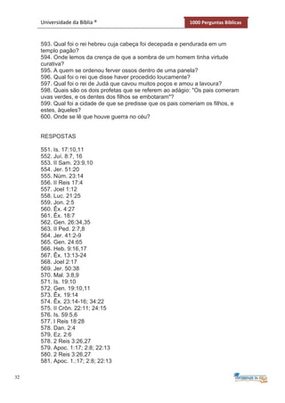32
Universidade da Bíblia ® 1000 Perguntas Bíblicas
593. Qual foi o rei hebreu cuja cabeça foi decepada e pendurada em um
templo pagão?
594. Onde lemos da crença de que a sombra de um homem tinha virtude
curativa?
595. A quem se ordenou ferver ossos dentro de uma panela?
596. Qual foi o rei que disse haver procedido loucamente?
597. Qual foi o rei de Judá que cavou muitos poços e amou a lavoura?
598. Quais são os dois profetas que se referem ao adágio: "Os pais comeram
uvas verdes, e os dentes dos filhos se embotaram"?
599. Qual foi a cidade de que se predisse que os pais comeriam os filhos, e
estes, àqueles?
600. Onde se lê que houve guerra no céu?
RESPOSTAS
551. Is. 17:10,11
552. Juí. 8:7, 16
553. II Sam. 23:9,10
554. Jer. 51:20
555. Núm. 23:14
556. II Reis 17:4
557. Joel 1:12
558. Luc. 21:25
559. Jon. 2:5
560. Êx. 4:27
561. Êx. 18:7
562. Gen. 26:34,35
563. II Ped. 2:7,8
564. Jer. 41:2-9
565. Gen. 24:65
566. Heb. 9:16,17
567. Êx. 13:13-24
568. Joel 2:17
569. Jer. 50:38
570. Mal. 3:8,9
571. Is. 19:10
572. Gen. 19:10,11
573. Êx. 19:14
574. Êx. 23:14-16; 34:22
575. II Crôn. 22:11; 24:15
576. Is. 59:5,6
577. I Reis 18:28
578. Dan. 2:4
579. Ez. 2:6
578. 2 Reis 3:26,27
579. Apoc. 1:17; 2:8; 22:13
580. 2 Reis 3:26,27
581. Apoc. 1.:17; 2:8; 22:13
 