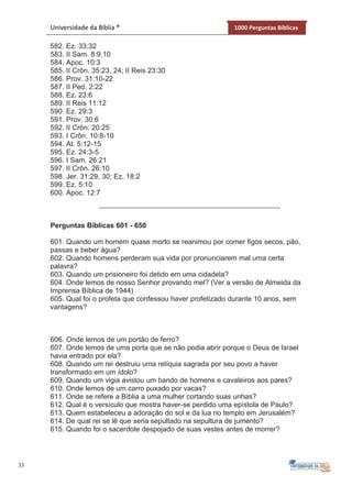 33
Universidade da Bíblia ® 1000 Perguntas Bíblicas
582. Ez. 33:32
583. II Sam. 8:9,10
584. Apoc. 10:3
585. II Crôn. 35:23, 24; II Reis 23:30
586. Prov. 31:10-22
587. II Ped. 2:22
588. Ez. 23:6
589. II Reis 11:12
590. Ez. 29:3
591. Prov. 30:6
592. II Crôn. 20:25
593. I Crôn. 10:8-10
594. At. 5:12-15
595. Ez. 24:3-5
596. I Sam. 26:21
597. II Crôn. 26:10
598. Jer. 31:29, 30; Ez. 18:2
599. Ez. 5:10
600. Apoc. 12:7
Perguntas Bíblicas 601 - 650
601. Quando um homem quase morto se reanimou por comer figos secos, pão,
passas e beber água?
602. Quando homens perderam sua vida por pronunciarem mal uma certa
palavra?
603. Quando um prisioneiro foi detido em uma cidadela?
604. Onde lemos de nosso Senhor provando mel? (Ver a versão de Almeida da
Imprensa Bíblica de 1944)
605. Qual foi o profeta que confessou haver profetizado durante 10 anos, sem
vantagens?
606. Onde lemos de um portão de ferro?
607. Onde lemos de uma porta que se não podia abrir porque o Deus de Israel
havia entrado por ela?
608. Quando um rei destruiu uma relíquia sagrada por seu povo a haver
transformado em um ídolo?
609. Quando um vigia avistou um bando de homens e cavaleiros aos pares?
610. Onde lemos de um carro puxado por vacas?
611. Onde se refere a Bíblia a uma mulher cortando suas unhas?
612. Qual é o versículo que mostra haver-se perdido uma epístola de Paulo?
613. Quem estabeleceu a adoração do sol e da lua no templo em Jerusalém?
614. De qual rei se lê que seria sepultado na sepultura de jumento?
615. Quando foi o sacerdote despojado de suas vestes antes de morrer?
 