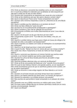 34
Universidade da Bíblia ® 1000 Perguntas Bíblicas
616. Onde se descreve o ancestral dos israelitas como um siro miserável?
617. A qual dos profetas foi ordenado que se deitasse ao lado esquerdo por
390 dias e então por 40 dias do lado direito?
618. Quando dois missionários se separaram por causa de uma contenda?
619. Onde se faz referência aos que vão após a deusa e comem ratos?
620. Quem é descrito por Paulo como "nosso companheiro de lutas"?
621. Quando certo monarca respondeu a outro rei, utilizando-se de uma fábula
sarcástica?
622. Qual é o profeta que faz referência a um ponteiro de ferro?
623. Onde nos fala a Bíblia de "pacto de sal"?
624. Quando foi um rei publicamente amaldiçoado e apedrejado?
625. Quem comparou o seu mal ao cabeção de sua túnica?
626. Encontramos na Bíblia uma mulher descrevendo-se como "uma mãe de
Israel". Onde?
627. Qual é o rei de quem se diz que não teve pai nem mãe?
628. Concernente a quem se lê: "Tua mãe era uma hetéia, e teu pai, um
amorreu"?
629. Qual foi o profeta hebreu que fugiu para o Egito em busca de refúgio e foi
mandado de volta a Jerusalém e ali assassinado?
630. Quem incendiou as cidades com todas as habitações e os acampamentos
dos midianitas?
631. Qual foi o rei de Israel que teve o mais curto reinado?
632. A quem foi dito: "Deixai-vos ficar em Jericó até que vos cresça a barba"?
633. Onde cita o Novo Testamento um texto do Velho em favor de pagar
salário?
634. Qual é o versículo que descreve um homem faminto que sonhou estar
comendo, e um homem sedento que sonhou estar bebendo?
635. Quando foi a Arca de Deus levada para fora de Jerusalém e logo
mandada de volta?
636. Qual dos profetas ulteriores citou um versículo de Miquéias?
637. Onde se lê de uma parede derribada por uma " grande chuva de pedra?
638. Por qual rei dos hebreus fizeram uma grande queima, ao ser sepultado?
639. Onde encontramos prova de que os sacrifícios judaicos eram cozidos, em
vez de serem queimados?
640. Onde se encontra o mais antigo registro de Deus falando a um rei em
sonhos?
641. Quando um príncipe recusou por longo tempo lavar seus vestidos?
642. Qual é o rei hebreu descrito por Deus como "um homem de repouso"?
643. Quando foi ordenado a um profeta escavar uma parede?
644. Nos escritos de qual profeta é Israel comparado a um pássaro de várias
cores?
645. Somente uma vez a Bíblia menciona um médico pelo nome. Onde?
646. Por duas vezes a Bíblia fala de um homem dormindo a bordo de um navio
durante uma tempestade. Quando?
647. Quem era Misael?
 