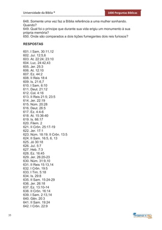 35
Universidade da Bíblia ® 1000 Perguntas Bíblicas
648. Somente uma vez faz a Bíblia referência a uma mulher sonhando.
Quando?
649. Qual foi o príncipe que durante sua vida erigiu um monumento à sua
própria memória?
650. Onde são comparados a dois tições fumegantes dois reis furiosos?
RESPOSTAS
601. I Sam, 30:11,12
602. Juí. 12:5,6
603. At. 22:24; 23:10
604. Luc. 24:42,43
605. Jer. 25:3
606. At. 12:10
607. Ez. 44:2
608. II Reis 18:4
609. Is. 21:6,7
610. I Sam. 6:10
611. Deut. 21:12
612. Col. 4:16
613. II Reis 21:5; 23:5
614. Jer. 22:19
615. Núm. 20:28
616. Deut. 26:5
617. Ez. 4:4-6
618. At. 15:36-40
619. Is. 66:17
620. Filem. 2
621. II Crôn. 25:17-19
622. Jer. 17:1
623. Núm. 18:19; II Crôn. 13:5
624. II Sam. 16:5, 6, 13
625. Jó 30:18
626. Juí. 5:7
627. Heb. 7:3
628. Ez. 16:45
629. Jer. 26:20-23
630. Núm. 31:9,10
631. II Reis 15:13,14
632. I Crôn. 19:5
633. I Tim. 5:18
634. Is. 29:8
635. II Sam. 15:24-29
636. Jer. 26:18
637. Ez. 13:10-14
638. II Crôn. 16:14
639. I Sam. 2:13,14
640. Gên. 20:3
641. II Sam. 19:24
642. I Crôn. 22:9
 