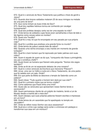 37
Universidade da Bíblia ® 1000 Perguntas Bíblicas
672. Qual é o versículo do Novo Testamento que justifica o título de gentil a
Jesus?
673. Quando dois bravos soldados mataram 20 de seus inimigos na metade
de uma jeira de terra?
674. Que nome tinham as duas irmãs de Davi?
675. Qual dos capitães hebreus tornou-se conhecido por cavalgar
furiosamente?
676. Qual dos profetas desejou certa vez ter uma espada na mão?
677. Onde lemos de soldados cujas faces eram semelhantes à face de leão e
tão ligeiros como corças sobre os montes?
678. Quem era Teudas?
679. Qual foi o mau rei que foi encorajado em seu pecado por sua própria
mãe?
680. Qual foi o profeta que predisse uma grande fome no mundo?
681. Onde lemos de judeus usando leite de cabra?
682. Quando uma rainha encorajou a seu marido em momento de grande
turbação?
683. Qual foi o bom homem que foi reprovado por bater palmas com suas
mãos?
684. Quem é aquele de quem se diz que, "conquanto não fosse o primogênito,
seu pai o constituiu chefe"?
685. Quais foram os homens que fizeram esta pergunta: "Somos nós cegos
também?"
686. Onde se lê de um rei esperando debaixo de uma romeira?
687. Qual é o único versículo da Escritura que menciona "Páscoa"?
688. Lê-se, uma vez no Velho e outra em o Novo Testamento, de uma pedra
que foi selada com um selo. Onde?
689. Em que parte da Bíblia se descreve o templo de Salomão como um
palácio?
690. Quem disse: "Tudo quanto o homem tem dará por sua vida"?
691. Qual foi o primeiro nobre que se tornou cristão?
692. Como sabemos que Paulo tinha uma irmã?
693. Quais são os versículos que apresentam nosso Senhor lendo e
escrevendo?
694. Quem permaneceu diante de um púlpito de madeira, lendo a Lei de
Moisés desde a manhã até o meio-dia?
695. Quem desejou que suas próprias palavras fossem escritas e impressas
em um livro?
696. Onde lemos de um sacerdote que foi apedrejado no templo em
Jerusalém?
697. Onde se refere nosso Senhor aos seus assassinos?
698. Qual era o crime cujo castigo seria cortar o criminoso em pedaços e
transformar sua casa em um monturo?
 