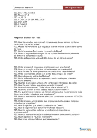 39
Universidade da Bíblia ® 1000 Perguntas Bíblicas
693. Luc. 4:16; João 8:6
694. Neem. 8:1-4
695. Jó 19:23
696. II Crôn. 24:21 697. Mat. 23:35
698. Dan. 3:29
699. II Reis 8:9
700. Est. 8:15
Perguntas Bíblicas 701 - 750
701. Qual foi a mulher que morreu 3 horas depois de seu esposo por haver
participado dos pecados dele?
702. Mostre no Pentateuco que os judeus usavam leite de ovelhas tanto como
de vaca.
703. Onde lemos que Davi estava com medo de Deus?
704. Quando os parentes e amigos de um homem lhe trouxeram presentes
de dinheiro e pendentes de ouro?
705. Onde, pela primeira vez na Bíblia, lemos de um odre de vinho?
706. Onde lemos de 6 irmãos que profetizaram com uma harpa?
707. Quando um egípcio liderou 4 mil salteadores em um deserto?
708. Qual foi o rei de Judá que entronizou um ídolo na casa de Deus?
709. Onde é comparada a leoa com a mãe dos príncipes de Israel?
710. Quem tomou os ídolos dos filisteus?
711. Onde se faz referência ao sono como sendo saúde para o homem
que estava enfermo?
712. Quando a cabeça de um asno foi vendida por 80 moedas de prata?
713. Qual foi o rei hebreu que reinou somente 3 meses?
714. Quem disse ao verme: "Tu és minha mãe e minha irmã"?
715. Quem na Bíblia é a única pessoa descrita usando toalha?
716. Por qual crime deveria ser um homem condenado a morrer em uma forca
feita com madeiro retirado de sua própria casa?
717. Quando os exércitos de Israel e de Judá combinados somaram 1.570.000
soldados?
718. Onde lemos de um rei pagão que praticava adivinhação por meio das
entranhas de uma vítima?
719. Qual é o profeta que fala da constelação de Orion?
720. Qual é o apóstolo que denuncia "mulheres néscias"?
721. Quando os israelitas mataram um cobrador de impostos por
apedrejamento?
722. Quando foram arrancados os cabelos de certos judeus como punição?
723. Quem apelidou a Paulo de "paroleiro"?
724. Qual era o juiz dos hebreus que fazia circuitos?
 