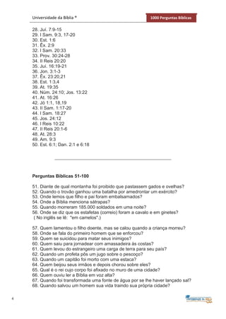 4
Universidade da Bíblia ® 1000 Perguntas Bíblicas
28. Juí. 7:9-15
29. I Sam. 9:3, 17-20
30. Est. 1:6
31. Êx. 2:9
32. I Sam. 20:33
33. Prov. 30:24-28
34. II Reis 20:20
35. Juí. 16:19-21
36. Jon. 3:1-3
37. Êx. 23:20,21
38. Est. 1:3,4
39. At. 19:35
40. Núm. 24:10; Jos. 13:22
41. At. 16:26
42. Jó 1:1, 18,19
43. II Sam. 1:17-20
44. I Sam. 18:27
45. Jos. 24:12
46. I Reis 10:22
47. II Reis 20:1-6
48. At. 28:3
49. Am. 9:3
50. Est. 6:1; Dan. 2:1 e 6:18
Perguntas Bíblicas 51-100
51. Diante de qual montanha foi proibido que pastassem gados e ovelhas?
52. Quando o trovão ganhou uma batalha por amedrontar um exército?
53. Onde lemos que filho e pai foram embalsamados?
54. Onde a Bíblia menciona sátrapas?
55. Quando morreram 185.000 soldados em uma noite?
56. Onde se diz que os estafetas (correio) foram a cavalo e em ginetes?
( No inglês se lê: "em camelos".)
57. Quem lamentou o filho doente, mas se calou quando a criança morreu?
58. Onde se fala do primeiro homem que se enforcou?
59. Quem se suicidou para matar seus inimigos?
60. Quem saiu para jornadear com amassadeira às costas?
61. Quem levou do estrangeiro uma carga de terra para seu país?
62. Quando um profeta pôs um jugo sobre o pescoço?
63. Quando um capitão foi morto com uma estaca?
64. Quem beijou seus irmãos e depois chorou sobre eles?
65. Qual é o rei cujo corpo foi afixado no muro de uma cidade?
66. Quem ouviu ler a Bíblia em voz alta?
67. Quando foi transformada uma fonte de água por se lhe haver lançado sal?
68. Quando salvou um homem sua vida traindo sua própria cidade?
 