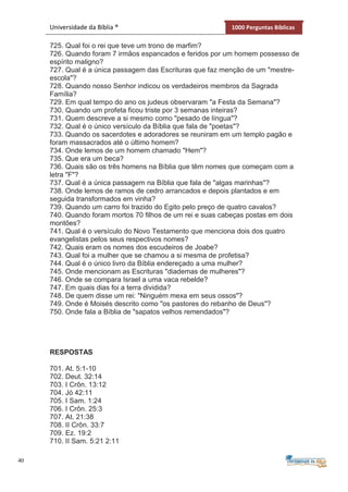 40
Universidade da Bíblia ® 1000 Perguntas Bíblicas
725. Qual foi o rei que teve um trono de marfim?
726. Quando foram 7 irmãos espancados e feridos por um homem possesso de
espírito maligno?
727. Qual é a única passagem das Escrituras que faz menção de um "mestre-
escola"?
728. Quando nosso Senhor indicou os verdadeiros membros da Sagrada
Família?
729. Em qual tempo do ano os judeus observaram "a Festa da Semana"?
730. Quando um profeta ficou triste por 3 semanas inteiras?
731. Quem descreve a si mesmo como "pesado de língua"?
732. Qual é o único versículo da Bíblia que fala de "poetas"?
733. Quando os sacerdotes e adoradores se reuniram em um templo pagão e
foram massacrados até o último homem?
734. Onde lemos de um homem chamado "Hem"?
735. Que era um beca?
736. Quais são os três homens na Bíblia que têm nomes que começam com a
letra "F"?
737. Qual é a única passagem na Bíblia que fala de "algas marinhas"?
738. Onde lemos de ramos de cedro arrancados e depois plantados e em
seguida transformados em vinha?
739. Quando um carro foi trazido do Egito pelo preço de quatro cavalos?
740. Quando foram mortos 70 filhos de um rei e suas cabeças postas em dois
montões?
741. Qual é o versículo do Novo Testamento que menciona dois dos quatro
evangelistas pelos seus respectivos nomes?
742. Quais eram os nomes dos escudeiros de Joabe?
743. Qual foi a mulher que se chamou a si mesma de profetisa?
744. Qual é o único livro da Bíblia endereçado a uma mulher?
745. Onde mencionam as Escrituras "diademas de mulheres"?
746. Onde se compara Israel a uma vaca rebelde?
747. Em quais dias foi a terra dividida?
748. De quem disse um rei: "Ninguém mexa em seus ossos"?
749. Onde é Moisés descrito como "os pastores do rebanho de Deus"?
750. Onde fala a Bíblia de "sapatos velhos remendados"?
RESPOSTAS
701. At. 5:1-10
702. Deut. 32:14
703. I Crôn. 13:12
704. Jó 42:11
705. I Sam. 1:24
706. I Crôn. 25:3
707. At. 21:38
708. II Crôn. 33:7
709. Ez. 19:2
710. II Sam. 5:21 2:11
 