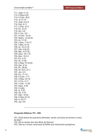 41
Universidade da Bíblia ® 1000 Perguntas Bíblicas
711. João 11:12
712. II Reis 6:25
713. II Crôn. 36:2
714. Jó 17:14
715. João 13:4,5
716. Esd. 6:11
717. I Crôn. 21:5
718. Ez. 21:21
719. Am. 5:8
720. II Tim. 3:6
721. II Crôn. 10:18
722. Neem. 13:23-25
723. At. 17:18
724. I Sam. 7:15-17
725. I Reis 10:18
726. At. 19:13-16
727. Gál. 3:24,25
728. Mar. 3:31-35
729. Deut. 16:1-10
730. Dan. 10:2,3
731. Êx. 4:10
732. At. 17:28
733. II Reis 10:18-25
734. Zac. 6:14
735. Êx. 38:26
736. At. 24:3, 27; I
737. Jon. 2:5
738. Ez. 17:1-6
739. II Crôn. 1:17
740. II Reis 10:7,8
741. II Tim. 4:11
742. I Crôn. 11:39
743. Apoc. 2:20
744. II João
745. Is. 3:20
746. Os. 4:16
747. Gên. 10:25
748. II Reis 23:18
749. Is. 63:11
750. Jos. 9:5
Perguntas Bíblicas 751 - 800
751. Onde lemos de querubins bifrontais, sendo uma face de homem e outra
de leão?
752. Dê os nomes dos dois filhos de Samuel.
753. Cite os 2 únicos versículos da Bíblia que mencionam peregrinos.
 