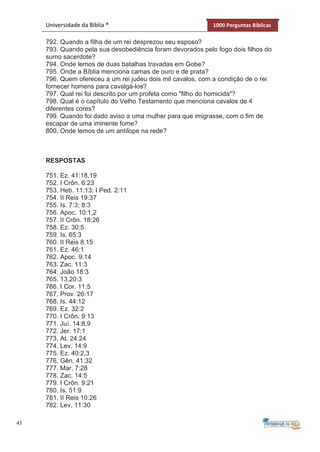 43
Universidade da Bíblia ® 1000 Perguntas Bíblicas
792. Quando a filha de um rei desprezou seu esposo?
793. Quando pela sua desobediência foram devorados pelo fogo dois filhos do
sumo sacerdote?
794. Onde lemos de duas batalhas travadas em Gobe?
795. Onde a Bíblia menciona camas de ouro e de prata?
796. Quem ofereceu a um rei judeu dois mil cavalos, com a condição de o rei
fornecer homens para cavalgá-los?
797. Qual rei foi descrito por um profeta como "filho do homicida"?
798. Qual é o capítulo do Velho Testamento que menciona cavalos de 4
diferentes cores?
799. Quando foi dado aviso a uma mulher para que imigrasse, com o fim de
escapar de uma iminente fome?
800. Onde lemos de um antílope na rede?
RESPOSTAS
751. Ez. 41:18,19
752. I Crôn. 6:23
753. Heb. 11:13; I Ped. 2:11
754. II Reis 19:37
755. Is. 7:3; 8:3
756. Apoc. 10:1,2
757. II Crôn. 18:26
758. Ez. 30:5
759. Is. 65:3
760. II Reis 8:15
761. Ez. 46:1
762. Apoc. 9:14
763. Zac. 11:3
764. João 18:3
765. 13.20:3
766. I Cor. 11:5
767. Prov. 26:17
768. Is. 44:12
769. Ez. 32:2
770. I Crôn. 9:13
771. Juí. 14:8,9
772. Jer. 17:1
773. At. 24:24
774. Lev. 14:9
775. Ez. 40:2,3
776. Gên. 41:32
777. Mar. 7:28
778. Zac. 14:5
779. I Crôn. 9:21
780. Is. 51:9
781. II Reis 10:26
782. Lev. 11:30
 