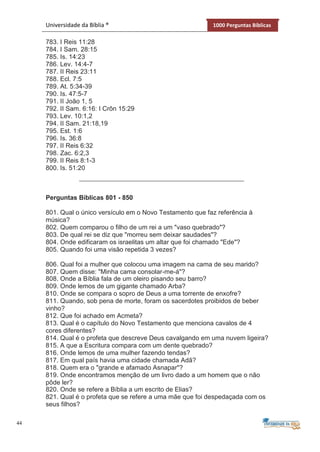 44
Universidade da Bíblia ® 1000 Perguntas Bíblicas
783. I Reis 11:28
784. I Sam. 28:15
785. Is. 14:23
786. Lev. 14:4-7
787. II Reis 23:11
788. Ecl. 7:5
789. At. 5:34-39
790. Is. 47:5-7
791. II João 1, 5
792. II Sam. 6:16: I Crôn 15:29
793. Lev. 10:1,2
794. II Sam. 21:18,19
795. Est. 1:6
796. Is. 36:8
797. II Reis 6:32
798. Zac. 6:2,3
799. II Reis 8:1-3
800. Is. 51:20
Perguntas Bíblicas 801 - 850
801. Qual o único versículo em o Novo Testamento que faz referência à
música?
802. Quem comparou o filho de um rei a um "vaso quebrado"?
803. De qual rei se diz que "morreu sem deixar saudades"?
804. Onde edificaram os israelitas um altar que foi chamado "Ede"?
805. Quando foi uma visão repetida 3 vezes?
806. Qual foi a mulher que colocou uma imagem na cama de seu marido?
807. Quem disse: "Minha cama consolar-me-á"?
808. Onde a Bíblia fala de um oleiro pisando seu barro?
809. Onde lemos de um gigante chamado Arba?
810. Onde se compara o sopro de Deus a uma torrente de enxofre?
811. Quando, sob pena de morte, foram os sacerdotes proibidos de beber
vinho?
812. Que foi achado em Acmeta?
813. Qual é o capítulo do Novo Testamento que menciona cavalos de 4
cores diferentes?
814. Qual é o profeta que descreve Deus cavalgando em uma nuvem ligeira?
815. A que a Escritura compara com um dente quebrado?
816. Onde lemos de uma mulher fazendo tendas?
817. Em qual país havia uma cidade chamada Adã?
818. Quem era o "grande e afamado Asnapar"?
819. Onde encontramos menção de um livro dado a um homem que o não
pôde ler?
820. Onde se refere a Bíblia a um escrito de Elias?
821. Qual é o profeta que se refere a uma mãe que foi despedaçada com os
seus filhos?
 