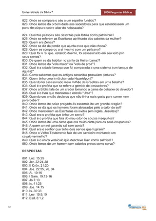 45
Universidade da Bíblia ® 1000 Perguntas Bíblicas
822. Onde se compara o céu a um espelho fundido?
823. Onde lemos da ordem dada aos sacerdotes para que estendessem um
pano de púrpura sobre altar do holocausto?
824. Quantas pessoas são descritas pela Bíblia como patriarcas?
825. Onde se referem as Escrituras ao frisado dos cabelos da mulher?
826. Quem era Zenas?
827. Onde se diz da perdiz que ajunta ovos que não choca?
828. Quem se comparou a si mesmo com um pelicano?
829. Qual foi o rei que, estando doente, foi assassinado em seu leito por
seus servos?
830. De quem se diz habitar no canto da liteira (cama)?
831. Onde lemos da "vela maior" ou "vela de proa"?
832. Qual é a cidade famosa que foi comparada a uma cisterna (um tanque de
águas)?
833. Como sabemos que os antigos cananitas possuíam pinturas?
834. Quem tinha uma irmã chamada Hazelelponi?
835. Quando foi assassinado meio milhão de israelitas em uma batalha?
836. Qual é o profeta que se refere a gemido de pescadores?
837. Onde a Bíblia fala de um credor tomando a cama de debaixo do devedor?
838. Qual é o livro que menciona a estrela "Ursa"?
839. Quando um ancião declarou que não tinha mais gosto para comer nem
para beber?
840. Onde lemos de peixe pregado às escamas de um grande dragão?
841. Onde se diz que os homens foram abrasados pelo a calor do sol?
842. Onde mencionam as Escrituras os isvitas (em inglês, Jesuites)?
843. Qual era o profeta que tinha um servo?
844. Qual é o profeta que fala do mau odor de corpos insepultos?
845. Onde lemos de uma cama que era muito curta para os seus ocupantes?
846. A quem um rei garantiu sal sem conta?
847. Qual era o senhor que tinha dois servos que fugiram?
848. Onde o Velho Testamento fala de um cavaleiro montando um
cavalo vermelho?
849. Qual é o único versículo que descreve Davi como salmista?
850. Onde lemos de um homem com cabelos pretos como corvo?
RESPOSTAS
801. Luc. 15:25
802. Jer. 22:24-28
803. II Crôn. 21:20
804. Jos. 22:25, 26, 34
805. At. 10:16
806. I Sam. 19:13-16
807. Jó 7:13
808. Is. 41:25
809. Jos. 14:15
810. Is. 30:33
811. Lev. 10:9,10
812. Esd. 6:1,2
 