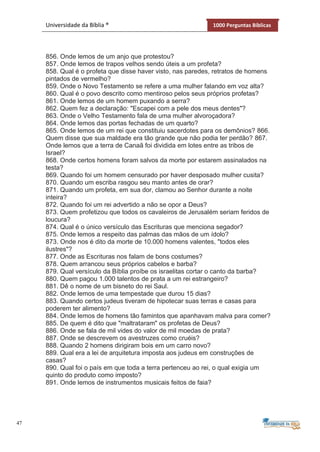 47
Universidade da Bíblia ® 1000 Perguntas Bíblicas
856. Onde lemos de um anjo que protestou?
857. Onde lemos de trapos velhos sendo úteis a um profeta?
858. Qual é o profeta que disse haver visto, nas paredes, retratos de homens
pintados de vermelho?
859. Onde o Novo Testamento se refere a uma mulher falando em voz alta?
860. Qual é o povo descrito como mentiroso pelos seus próprios profetas?
861. Onde lemos de um homem puxando a serra?
862. Quem fez a declaração: "Escapei com a pele dos meus dentes"?
863. Onde o Velho Testamento fala de uma mulher alvoroçadora?
864. Onde lemos das portas fechadas de um quarto?
865. Onde lemos de um rei que constituiu sacerdotes para os demônios? 866.
Quem disse que sua maldade era tão grande que não podia ter perdão? 867.
Onde lemos que a terra de Canaã foi dividida em lotes entre as tribos de
Israel?
868. Onde certos homens foram salvos da morte por estarem assinalados na
testa?
869. Quando foi um homem censurado por haver desposado mulher cusita?
870. Quando um escriba rasgou seu manto antes de orar?
871. Quando um profeta, em sua dor, clamou ao Senhor durante a noite
inteira?
872. Quando foi um rei advertido a não se opor a Deus?
873. Quem profetizou que todos os cavaleiros de Jerusalém seriam feridos de
loucura?
874. Qual é o único versículo das Escrituras que menciona segador?
875. Onde lemos a respeito das palmas das mãos de um ídolo?
873. Onde nos é dito da morte de 10.000 homens valentes, "todos eles
ilustres"?
877. Onde as Escrituras nos falam de bons costumes?
878. Quem arrancou seus próprios cabelos e barba?
879. Qual versículo da Bíblia proíbe os israelitas cortar o canto da barba?
880. Quem pagou 1.000 talentos de prata a um rei estrangeiro?
881. Dê o nome de um bisneto do rei Saul.
882. Onde lemos de uma tempestade que durou 15 dias?
883. Quando certos judeus tiveram de hipotecar suas terras e casas para
poderem ter alimento?
884. Onde lemos de homens tão famintos que apanhavam malva para comer?
885. De quem é dito que "maltrataram" os profetas de Deus?
886. Onde se fala de mil vides do valor de mil moedas de prata?
887. Onde se descrevem os avestruzes como cruéis?
888. Quando 2 homens dirigiram bois em um carro novo?
889. Qual era a lei de arquitetura imposta aos judeus em construções de
casas?
890. Qual foi o país em que toda a terra pertenceu ao rei, o qual exigia um
quinto do produto como imposto?
891. Onde lemos de instrumentos musicais feitos de faia?
 