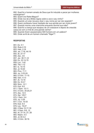 48
Universidade da Bíblia ® 1000 Perguntas Bíblicas
892. Qual foi o homem amado de Deus que foi induzido a pecar por mulheres
estrangeiras?
893. Quem era Rabe-Mague?
894. Onde nos dá a Bíblia regras sobre a ave e seu ninho?
895. Quando um anjo recusou dizer o seu nome por ser isto segredo?
896. Quem confessou haver hesitado dar sua opinião por ser muito jovem?
897. Quando morreu uma criancinha enquanto dormia sua mãe?
898. Qual foi a criança que escapou de um massacre e depois de crescida
casou-se com a irmã de uma grande rainha?
899. Quando foram assassinados 500 homens em um palácio?
900. Onde se lê de um homem chamado "Niger"?
RESPOSTAS
851. Ez. 5:1
852. Rute 4:10
853. Hab. 3:16
854. Jer. 7:18; 44:19
855. At. 27:17
856. Zac. 3:6
857. Jer. 38:11,12
858. Ez. 23:14,15
859. Luc. 1:42
860. Tito 1:12
861. Is. 10:15
862. Jó 19:20
863. Prov. 7:11
864. Jui. 3:23,24
865. II Crön. 11:15
866. Gen. 4:13
867. At. 13:19
868. Ez. 9:4-7
869. Núm. 12:1
870. Esd. 9:5
871. I Sam. 15:11
872. II Crön. 35:20,21
873. Zac. 12:4
874. Sal. 129:7
875. I Sam. 5:4
876. Jui. 3:29
877. I Cor. 15:33
878. Esd. 9:3
879. Lev. 19:27
880. II Reis 15:17-19
881. II Sam. 9:6, 12
882. At. 27:14, 27, 28
883. Neem. 5:3
884. Jó 30:3,4
885. II Crôn. 36:16
 