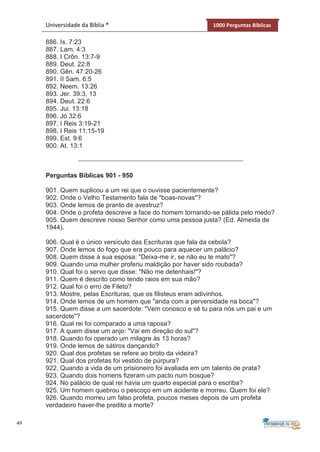 49
Universidade da Bíblia ® 1000 Perguntas Bíblicas
886. Is. 7:23
887. Lam. 4:3
888. I Crôn. 13:7-9
889. Deut. 22:8
890. Gên. 47:20-26
891. II Sam. 6:5
892. Neem. 13:26
893. Jer. 39:3, 13
894. Deut. 22:6
895. Jui. 13:18
896. Jó 32:6
897. I Reis 3:19-21
898. I Reis 11:15-19
899. Est. 9:6
900. At. 13:1
Perguntas Bíblicas 901 - 950
901. Quem suplicou a um rei que o ouvisse pacientemente?
902. Onde o Velho Testamento fala de "boas-novas"?
903. Onde lemos de pranto de avestruz?
904. Onde o profeta descreve a face do homem tornando-se pálida pelo medo?
905. Quem descreve nosso Senhor como uma pessoa justa? (Ed. Almeida de
1944).
906. Qual é o único versículo das Escrituras que fala da cebola?
907. Onde lemos do fogo que era pouco para aquecer um palácio?
908. Quem disse à sua esposa: "Deixa-me ir, se não eu te mato"?
909. Quando uma mulher proferiu maldição por haver sido roubada?
910. Qual foi o servo que disse: "Não me detenhais!"?
911. Quem é descrito como tendo raios em sua mão?
912. Qual foi o erro de Fileto?
913. Mostre, pelas Escrituras, que os filisteus eram adivinhos.
914. Onde lemos de um homem que "anda com a perversidade na boca"?
915. Quem disse a um sacerdote: "Vem conosco e sê tu para nós um pai e um
sacerdote"?
916. Qual rei foi comparado a uma raposa?
917. A quem disse um anjo: "Vai em direção do sul"?
918. Quando foi operado um milagre às 13 horas?
919. Onde lemos de sátiros dançando?
920. Qual dos profetas se refere ao broto da videira?
921. Qual dos profetas foi vestido de púrpura?
922. Quando a vida de um prisioneiro foi avaliada em um talento de prata?
923. Quando dois homens fizeram um pacto num bosque?
924. No palácio de qual rei havia um quarto especial para o escriba?
925. Um homem quebrou o pescoço em um acidente e morreu. Quem foi ele?
926. Quando morreu um falso profeta, poucos meses depois de um profeta
verdadeiro haver-lhe predito a morte?
 