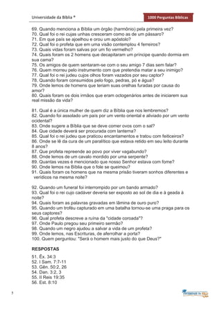 5
Universidade da Bíblia ® 1000 Perguntas Bíblicas
69. Quando menciona a Bíblia um órgão (harmônio) pela primeira vez?
70. Qual foi o rei cujas unhas cresceram como as de um pássaro?
71. Em que país se ajoelhou e orou um apóstolo?
72. Qual foi o profeta que em uma visão contemplou 4 ferreiros?
73. Quais vidas foram salvas por um fio vermelho?
74. Quais foram os 2 homens que decapitaram um príncipe quando dormia em
sua cama?
75. Os amigos de quem sentaram-se com o seu amigo 7 dias sem falar?
76. Quem morreu pelo instrumento com que pretendia matar a seu inimigo?
77. Qual foi o rei judeu cujos olhos foram vazados por seu captor?
78. Quando foram consumidos pelo fogo, pedras, pó e água?
79. Onde lemos de homens que teriam suas orelhas furadas por causa do
amor?
80. Quais foram os dois irmãos que eram octogenários antes de iniciarem sua
real missão da vida?
81. Qual é a única mulher de quem diz a Bíblia que nos lembremos?
82. Quando foi assolado um país por um vento oriental e aliviado por um vento
ocidental?
83. Onde sugere a Bíblia que se deve comer ovos com o sal?
84. Que cidade deverá ser procurada com lanterna?
85. Qual foi o rei judeu que praticou encantamentos e tratou com feiticeiros?
86. Onde se lê da cura de um paralítico que estava retido em seu leito durante
8 anos?
87. Que profeta repreende ao povo por viver vagabundo?
88. Onde lemos de um cavalo mordido por uma serpente?
89. Quantas vezes é mencionado que nosso Senhor estava com fome?
90. Onde lemos na Bíblia que o fole se queimou?
91. Quais foram os homens que na mesma prisão tiveram sonhos diferentes e
verídicos na mesma noite?
92. Quando um funeral foi interrompido por um bando armado?
93. Qual foi o rei cujo cadáver deveria ser exposto ao sol de dia e à geada à
noite?
94. Quais foram as palavras gravadas em lâmina de ouro puro?
95. Quando um troféu capturado em uma batalha tornou-se uma praga para os
seus captores?
96. Qual profeta descreve a ruína da "cidade coroada"?
97. Onde Paulo pregou seu primeiro sermão?
98. Quando um negro ajudou a salvar a vida de um profeta?
99. Onde lemos, nas Escrituras, de aferrolhar a porta?
100. Quem perguntou: "Será o homem mais justo do que Deus?"
RESPOSTAS
51. Êx. 34:3
52. I Sam. 7:7-11
53. Gên. 50:2, 26
54. Dan. 3:2, 3
55. II Reis 19:35
56. Est. 8:10
 