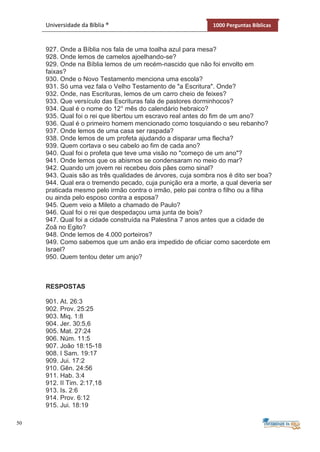 50
Universidade da Bíblia ® 1000 Perguntas Bíblicas
927. Onde a Bíblia nos fala de uma toalha azul para mesa?
928. Onde lemos de camelos ajoelhando-se?
929. Onde na Bíblia lemos de um recém-nascido que não foi envolto em
faixas?
930. Onde o Novo Testamento menciona uma escola?
931. Só uma vez fala o Velho Testamento de "a Escritura". Onde?
932. Onde, nas Escrituras, lemos de um carro cheio de feixes?
933. Que versículo das Escrituras fala de pastores dorminhocos?
934. Qual é o nome do 12° mês do calendário hebraico?
935. Qual foi o rei que libertou um escravo real antes do fim de um ano?
936. Qual é o primeiro homem mencionado como tosquiando o seu rebanho?
937. Onde lemos de uma casa ser raspada?
938. Onde lemos de um profeta ajudando a disparar uma flecha?
939. Quem cortava o seu cabelo ao fim de cada ano?
940. Qual foi o profeta que teve uma visão no "começo de um ano"?
941. Onde lemos que os abismos se condensaram no meio do mar?
942. Quando um jovem rei recebeu dois pães como sinal?
943. Quais são as três qualidades de árvores, cuja sombra nos é dito ser boa?
944. Qual era o tremendo pecado, cuja punição era a morte, a qual deveria ser
praticada mesmo pelo irmão contra o irmão, pelo pai contra o filho ou a filha
ou ainda pelo esposo contra a esposa?
945. Quem veio a Mileto a chamado de Paulo?
946. Qual foi o rei que despedaçou uma junta de bois?
947. Qual foi a cidade construída na Palestina 7 anos antes que a cidade de
Zoã no Egito?
948. Onde lemos de 4.000 porteiros?
949. Como sabemos que um anão era impedido de oficiar como sacerdote em
Israel?
950. Quem tentou deter um anjo?
RESPOSTAS
901. At. 26:3
902. Prov. 25:25
903. Miq. 1:8
904. Jer. 30:5,6
905. Mat. 27:24
906. Núm. 11:5
907. João 18:15-18
908. I Sam. 19:17
909. Jui. 17:2
910. Gên. 24:56
911. Hab. 3:4
912. II Tim. 2:17,18
913. Is. 2:6
914. Prov. 6:12
915. Jui. 18:19
 