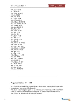 51
Universidade da Bíblia ® 1000 Perguntas Bíblicas
916. Luc. 13:32
917. At. 8:26
918. João 4:51-53
919. Is. 13:21
920. Os. 14:7
921. Dan. 5:29
922. I Reis 20:39
923. I Sam. 23:16-18
924. Jer. 36:12, 20, 21
925. I Sam. 4:18
926. Jer. 28:15-17
927. Núm. 4:7
928. Gên. 24:11
929. Ez. 16:4
930. At. 19:9
931. Dan. 10:21
932. Am. 2:13
933. Naum 3:18
934. Est. 9:1
935. II Reis 25:27-30
936. Gên. 31:10
937. Lev. 14:41-43
938. II Reis 13:15-17
939. II Sam. 14:26
940. Ez. 40:1
941. Êx. 15:8
942. I Sam. . 10:1-7
943. Os. 4:13
944. Deut. 13:6-9
945. At. 20:17
946. I Sam. 11:6,7
947. Núm. 13:22
948. I Crôn. 23:5
949. Lev. 21:20
950. Juí. 13:15,16
Perguntas Bíblicas 951 - 1001
951. Quando foi sugerido que se desse a um profeta, por pagamento de uma
consulta, um quarto de ciclo de prata?
952. Qual ó a única passagem na Escritura que menciona quadrilheiros? 953.
Onde se prediz que as bestas do campo e as aves do céu desfalecerão?
954. Quem se ocultou no rochedo de Haquila?
 
