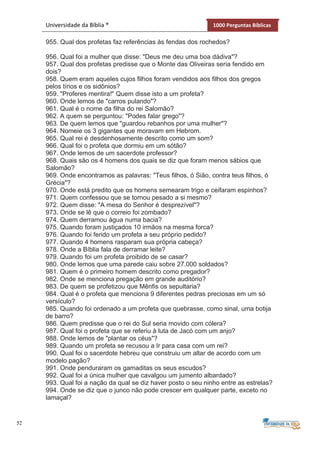 52
Universidade da Bíblia ® 1000 Perguntas Bíblicas
955. Qual dos profetas faz referências às fendas dos rochedos?
956. Qual foi a mulher que disse: "Deus me deu uma boa dádiva"?
957. Qual dos profetas predisse que o Monte das Oliveiras seria fendido em
dois?
958. Quem eram aqueles cujos filhos foram vendidos aos filhos dos gregos
pelos tírios e os sidônios?
959. "Proferes mentira!" Quem disse isto a um profeta?
960. Onde lemos de "carros pulando"?
961. Qual é o nome da filha do rei Salomão?
962. A quem se perguntou: "Podes falar grego"?
963. De quem lemos que "guardou rebanhos por uma mulher"?
964. Nomeie os 3 gigantes que moravam em Hebrom.
965. Qual rei é desdenhosamente descrito como um som?
966. Qual foi o profeta que dormiu em um sótão?
967. Onde lemos de um sacerdote professor?
968. Quais são os 4 homens dos quais se diz que foram menos sábios que
Salomão?
969. Onde encontramos as palavras: "Teus filhos, ó Sião, contra teus filhos, ó
Grécia"?
970. Onde está predito que os homens semearam trigo e ceifaram espinhos?
971. Quem confessou que se tornou pesado a si mesmo?
972. Quem disse: "A mesa do Senhor é desprezível"?
973. Onde se lê que o correio foi zombado?
974. Quem derramou água numa bacia?
975. Quando foram justiçados 10 irmãos na mesma forca?
976. Quando foi ferido um profeta a seu próprio pedido?
977. Quando 4 homens rasparam sua própria cabeça?
978. Onde a Bíblia fala de derramar leite?
979. Quando foi um profeta proibido de se casar?
980. Onde lemos que uma parede caiu sobre 27.000 soldados?
981. Quem é o primeiro homem descrito como pregador?
982. Onde se menciona pregação em grande auditório?
983. De quem se profetizou que Mênfis os sepultaria?
984. Qual é o profeta que menciona 9 diferentes pedras preciosas em um só
versículo?
985. Quando foi ordenado a um profeta que quebrasse, como sinal, uma botija
de barro?
986. Quem predisse que o rei do Sul seria movido com cólera?
987. Qual foi o profeta que se referiu à luta de Jacó com um anjo?
988. Onde lemos de "plantar os céus"?
989. Quando um profeta se recusou a Ir para casa com um rei?
990. Qual foi o sacerdote hebreu que construiu um altar de acordo com um
modelo pagão?
991. Onde penduraram os gamaditas os seus escudos?
992. Qual foi a única mulher que cavalgou um jumento albardado?
993. Qual foi a nação da qual se diz haver posto o seu ninho entre as estrelas?
994. Onde se diz que o junco não pode crescer em qualquer parte, exceto no
lamaçal?
 