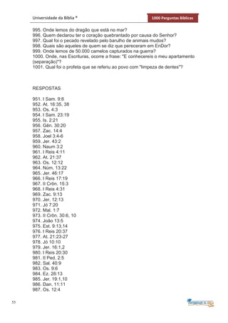 53
Universidade da Bíblia ® 1000 Perguntas Bíblicas
995. Onde lemos do dragão que está no mar?
996. Quem declarou ter o coração quebrantado por causa do Senhor?
997. Qual foi o pecado revelado pelo barulho de animais mudos?
998. Quais são aqueles de quem se diz que pereceram em EnDor?
999. Onde lemos de 50.000 camelos capturados na guerra?
1000. Onde, nas Escrituras, ocorre a frase: "E conhecereis o meu apartamento
(separação)"?
1001. Qual foi o profeta que se referiu ao povo com "limpeza de dentes"?
RESPOSTAS
951. I Sam. 9:8
952. At. 16:35, 38
953. Os. 4:3
954. I Sam. 23:19
955. Is. 2:21
956. Gên. 30:20
957. Zac. 14:4
958. Joel 3:4-6
959. Jer. 43:2
960. Naum 3:2
961. I Reis 4:11
962. At. 21:37
963. Os. 12:12
964. Núm. 13:22
965. Jer. 46:17
966. I Reis 17:19
967. II Crôn. 15:3
968. I Reis 4:31
969. Zac. 9:13
970. Jer. 12:13
971. Jó 7:20
972. Mal. 1:7
973. II Crôn. 30:6, 10
974. João 13:5
975. Est. 9:13,14
976. I Reis 20:37
977. At. 21:23-27
978. Jó 10:10
979. Jer. 16:1,2
980. I Reis 20:30
981. II Ped. 2:5
982. Sal. 40:9
983. Os. 9:6
984. Ez. 28:13
985. Jer. 19:1,10
986. Dan. 11:11
987. Os. 12:4
 