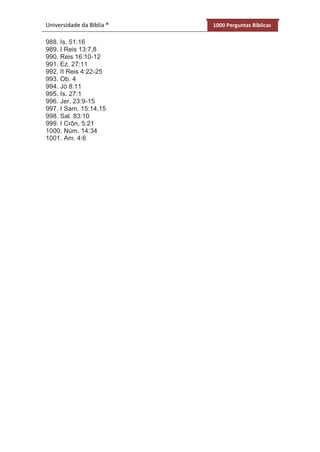 Universidade da Bíblia ® 1000 Perguntas Bíblicas
988. Is. 51:16
989. I Reis 13:7,8
990. Reis 16:10-12
991. Ez. 27:11
992. II Reis 4:22-25
993. Ob. 4
994. Jó 8:11
995. Is. 27:1
996. Jer. 23:9-15
997. I Sam. 15:14,15
998. Sal. 83:10
999. I Crôn, 5:21
1000. Núm. 14:34
1001. Am. 4:6
 
