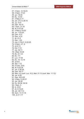 6
Universidade da Bíblia ® 1000 Perguntas Bíblicas
57. II Sam. 12:16-23
58. II Sam. 17:23
59. Juí. 16:30
60. Êx. 12:34
61. II Reis 5:17
62. Jer. 27:2 e 28:10
63. Juí. 4:21
64. Gên. 45:15
65. I Sam. 31:10
66. At. 8:27-30
67. II Reis 2:19-22
68. Juí. 1:23-25
69. Gen. 4:21
70. Dan. 4:33
71. At. 21:5
72. Zac. 1:20
73. Jos. 2:18-21; 6:22-25
74. II Sam. 4:7, 8
75. Jó 2:13
76. Est. 7:10
77. Jer. 52:11
78. I Reis 18:38
79. Êx. 21: 5,3
80. Êx. 7:7
81. Luc. 17:32
82. Êx. 10: 13.19
83. Jó 6:6
84. Sof. 1:12
85. II Crón. 33:6
86. At. 9:33,34
87. Jer. 2:36 38.
88. Gen. 49:17
89. Mat. 4:2 (conf. Luc. 4:2); Mat. 21:13 (conf. Mar. 11:12)
90. Jer. 6:29
91. Gen. 40:5-22
92. II Reis 13:20,21
93. Jer. 36:30
94. Ex. 28:36; 39:30
95. I Sam. 5
96. Is. 23:8
97. At. 9:19,20
98. Jer. 38:7-13
99. Sam. 13:17,18
100. Jó 4:1-17
 