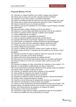 7
Universidade da Bíblia ® 1000 Perguntas Bíblicas
Perguntas Bíblicas 101-150
101. Quando um milagre habilitou uma mulher a pagar suas dívidas?
102. Quais são as duas avós que têm menção honrosa na Bíblia?
103. Quando um rei chorou sobre um profeta moribundo?
104. Qual é o profeta que fala de meninos e de meninas brincando nas ruas?
105. Quais são os anjos mencionados pelo nome em o Novo Testamento?
106. Quem é descrito como um príncipe pacífico?
107. Qual foi o rei que foi sepultado em uma cidade a qual foi depois chamada
pelo nome dele?
108. Que ato solene realizou Moisés no dia de Ano Novo?
109. Quais os 2 nomes dados pela Bíblia ao primeiro mês do ano judaico?
110. Qual é o primeiro homem descrito na Bíblia como profeta?
111. Onde a Bíblia fala de um teatro?
112. Qual foi o primeiro rei sepultado em Samaria?
113. Qual é a primeira batalha mencionada nas Escrituras?
114. Quando 200 homens encontraram esposas em uma dança?
115. Onde foram os pregadores cristãos tomados por deuses pagãos?
116. Quando foi visto um sumo sacerdote trajando vestido imundo?
117. Onde se diz que o fim de uma coisa é melhor que o começo?
118. Onde a Bíblia menciona bolos?
119. Qual é o profeta que descreve o Éden como o jardim de Deus?
120. Quem quase provocou o massacre de uma nação por se recusar a fazer
saudação?
121. Quando foi posto em fuga um exército inteiro por causa de um ruído?
122. Qual foi o rei judeu que foi ferido de lepra?
123. Quem tinha como servo pessoal um soldado devoto?
124. Que povo foi recriminado pelo profeta Isaías por consultar astrólogos?
125. Quem construiu um muro com uma das mãos, tendo na outra arma
defensiva?
126. Quando se apagou um fogo consumidor em resposta a uma oração? 127.
Qual foi o rei que declarou publicamente que Deus o estimava?
128. Onde encontramos a primeira referência de dar graças antes da refeição?
129. Quem matou um leão no tempo da neve?
130. Quando um apóstolo exorta duas mulheres à reconciliação?
131. Que profeta se inspirava com auxílio da música?
132. Que ama foi sepultada debaixo de um carvalho?
133. Quando um exército invasor foi ferido de cegueira e depois alimentado?
134. Onde o Novo Testamento fala de vendas?
135. Qual foi o rei de Israel que foi assassinado durante uma bebedeira?
136. Quem foi condenado à morte por fazer sua oração?
137. Qual é o verso da Escritura que fala da Palestina como Terra Santa? 138.
Quando perdeu um exército mais do que noventa e nove centésimos de seu
número, sem derramamento de sangue e na véspera da vitória?
139. Qual era o nome da avó de Davi?
140. Quando foi a água tida por sangue, justamente antes de uma batalha?
141. Qual dos profetas teve seus pés postos num cepo?
 