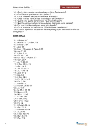 8
Universidade da Bíblia ® 1000 Perguntas Bíblicas
142. Qual o único orador mencionado em o Novo Testamento?
143. Qual foi o rei que teve um leito de ferro?
144. Onde se refere a Bíblia ao fabrico de manteiga?
145. Onde se lê de 10 mulheres cozendo pão em um forno?
146. Qual é o rei que foi denominado "Querubim Ungido"?
147. Qual foi a única mulher mencionada nas Escrituras como leprosa?
148. Em qual dos Salmos lemos a respeito do gelo?
149. Onde lemos de um exército de 200 milhões de cavalheiros?
150. Quando 4 pessoas escaparam de uma perseguição, descendo através de
uma janela?
RESPOSTAS
101. II Reis 4:1-7
102. Rute 4:14-17; II Tim. 1:5
103. II Reis 13:14
104. Zac. 8:5
105. Luc. 1:19; Judas 9; Apoc. 9:11
106. Jer. 51:59
107. I Reis 2:10
108. Êx. 40:17,18
109. Êx. 12:2; 13:4; Est. 3:7
110. Gen. 20:7
111. At. 19:29-31
112. I Reis 16:24, 28
113. Gen. 14:8
114. Juí. 21:20-23
115. At. 14:11-13
116. Zac. 3:1-3
117. Ecl. 7:8
113. I Reis 14:3
119. Ez. 28:13; 31:9
120. Est. 3:5,6
121. II Reis 7:6,7
122. II Crón. 26:19-23
123. At. 10:7
124. Is. 47:1, 12, 13
125. Neem. 4:17
126. Núm. 11:1-3
127. I Crôn. 28:4
128. I Sam. 9:13
129. I Crón. 11:22
130. Fil. 4:2
131. II Reis 3:14,15
132. Gen. 35:8
133. II Reis 6:13-23
134. At. 28:15
135. I Reis 16:8-10
136. Dan. 6:4-16
137. Zac. 2:12
 