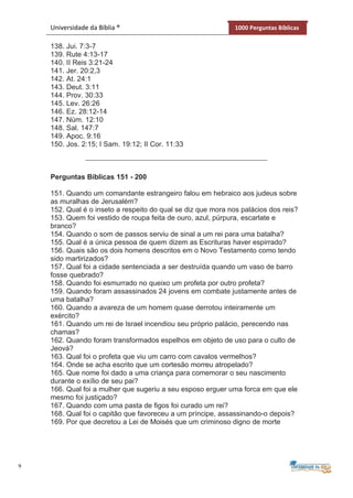 9
Universidade da Bíblia ® 1000 Perguntas Bíblicas
138. Jui. 7:3-7
139. Rute 4:13-17
140. II Reis 3:21-24
141. Jer. 20:2,3
142. At. 24:1
143. Deut. 3:11
144. Prov. 30:33
145. Lev. 26:26
146. Ez. 28:12-14
147. Núm. 12:10
148. Sal. 147:7
149. Apoc. 9:16
150. Jos. 2:15; I Sam. 19:12; II Cor. 11:33
Perguntas Bíblicas 151 - 200
151. Quando um comandante estrangeiro falou em hebraico aos judeus sobre
as muralhas de Jerusalém?
152. Qual é o inseto a respeito do qual se diz que mora nos palácios dos reis?
153. Quem foi vestido de roupa feita de ouro, azul, púrpura, escarlate e
branco?
154. Quando o som de passos serviu de sinal a um rei para uma batalha?
155. Qual é a única pessoa de quem dizem as Escrituras haver espirrado?
156. Quais são os dois homens descritos em o Novo Testamento como tendo
sido martirizados?
157. Qual foi a cidade sentenciada a ser destruída quando um vaso de barro
fosse quebrado?
158. Quando foi esmurrado no queixo um profeta por outro profeta?
159. Quando foram assassinados 24 jovens em combate justamente antes de
uma batalha?
160. Quando a avareza de um homem quase derrotou inteiramente um
exército?
161. Quando um rei de Israel incendiou seu próprio palácio, perecendo nas
chamas?
162. Quando foram transformados espelhos em objeto de uso para o culto de
Jeová?
163. Qual foi o profeta que viu um carro com cavalos vermelhos?
164. Onde se acha escrito que um cortesão morreu atropelado?
165. Que nome foi dado a uma criança para comemorar o seu nascimento
durante o exílio de seu pai?
166. Qual foi a mulher que sugeriu a seu esposo erguer uma forca em que ele
mesmo foi justiçado?
167. Quando com uma pasta de figos foi curado um rei?
168. Qual foi o capitão que favoreceu a um príncipe, assassinando-o depois?
169. Por que decretou a Lei de Moisés que um criminoso digno de morte
 