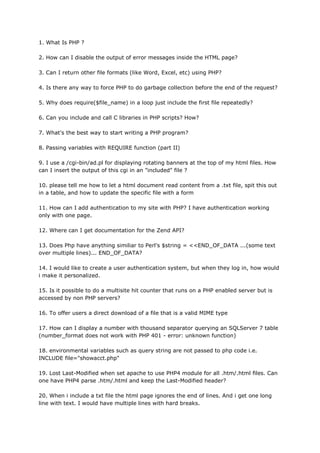 1. What Is PHP ?
2. How can I disable the output of error messages inside the HTML page?
3. Can I return other file formats (like Word, Excel, etc) using PHP?
4. Is there any way to force PHP to do garbage collection before the end of the request?
5. Why does require($file_name) in a loop just include the first file repeatedly?
6. Can you include and call C libraries in PHP scripts? How?
7. What's the best way to start writing a PHP program?
8. Passing variables with REQUIRE function (part II)
9. I use a /cgi-bin/ad.pl for displaying rotating banners at the top of my html files. How
can I insert the output of this cgi in an "included" file ?
10. please tell me how to let a html document read content from a .txt file, spit this out
in a table, and how to update the specific file with a form
11. How can I add authentication to my site with PHP? I have authentication working
only with one page.
12. Where can I get documentation for the Zend API?
13. Does Php have anything similiar to Perl's $string = <<END_OF_DATA ...(some text
over multiple lines)... END_OF_DATA?
14. I would like to create a user authentication system, but when they log in, how would
i make it personalized.
15. Is it possible to do a multisite hit counter that runs on a PHP enabled server but is
accessed by non PHP servers?
16. To offer users a direct download of a file that is a valid MIME type
17. How can I display a number with thousand separator querying an SQLServer 7 table
(number_format does not work with PHP 401 - error: unknown function)
18. environmental variables such as query string are not passed to php code i.e.
INCLUDE file="showacct.php"
19. Lost Last-Modified when set apache to use PHP4 module for all .htm/.html files. Can
one have PHP4 parse .htm/.html and keep the Last-Modified header?
20. When i include a txt file the html page ignores the end of lines. And i get one long
line with text. I would have multiple lines with hard breaks.
 