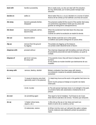 deal with 
handle successfully 
She is really lucky, so she can deal with this situation. Es muy afortunada, por lo tanto puede manejar esta situación. 
decide on 
settle on 
About sales they have already decided on a course of action. Acerca de las ventas ya han definido una línea de acción. 
die away 
become gradually faintier, disappear 
The prisoners waited till the sound of the warder died away. Los prisioneros aguardaron hasta que los pasos del guardia se extinguieron (desaparecieron). 
die down 
become gradually calmer, become less 
When the excitement had died down the shop was reopened. Cuando se calmó la excitación se reabrió la tienda. 
die out 
become extinct 
Blue whales could die out in a few years. La ballena azul podría extinguirse en pocos años. 
dig up remove from the ground by digging The pirates are digging up the treasure. Los piratas están desenterrando el tesoro. 
dispense with 
proceed without 
The chairman dispensed with formalities and took off his tie. El presidente prescindió de toda formalidad y se quitó la corbata. 
dispose of 
get rid of, remove, do away with 
If my parents move, they will have to dispose of their furniture. Si mis padres se mudan tendrán que deshacerse de sus muebles. 
do away with 
remove, destroy, abolish 
Modern civilisation has down away with slavery. La civilización moderna ha abolido (desterrado) la esclavitud. 
do in 1) cause to become very tired (generally used in the passive) 1) I slept long hours as the work in the garden had done me in. Dormí mucho porque el trabajo en el jardín me había extenuado. 2) kill, murder 2) The old woman had been done in at midnight in the park. La anciana había sido asesinada a medianoche en el parque. 
do over do something again This report is full of mistakes. You'll have to do it over. Este informe está lleno de errores. Tendrás que rehacerlo. 
do up 1) fasten (shoe laces, zippers, etc.) 1) She did up the zip on her dress and went out. Subió el cierre de su vestido y se fue. 2) redecorate, restore 2) When I do this room up I will paint the walls in stripes. Cuando redecore esta habitación pintaré las paredes a rayas.  