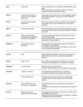 eat in 
eat at home 
We are all going to eat in tonight, so please prepare a big meal. Todos cenaremos en casa esta noche, de modo que prepara una buena cantidad de comida. 
eat out 
eat away from home (in a restaurant or at a friend's house, etc.) 
There was no food in the house, so we decided to eat out. No quedaba comida en la casa, por lo tanto decidimos comer afuera 
eat up eat all of, eat completely (separable) "Eat up your dinner and then you will grow into a big boy." "Come toda tu cena y te convertirás en un muchacho grandote". 
egg on encourage, persuade His friends egged him on until he finally agreed to the plan. Sus amigos lo persuadieron hasta que finalmente aceptó la propuesta. 
eke out make a living by doing something extra (separable but often not separated) The poor teacher gave private music lessons in order to eke out his low salary. El pobre profesor daba clases privadas de música para compensar sus bajos ingresos. 
empty out remove what is inside something The maid found the missing keys when she emptied out both drawers in the bedroom. La mucama encontró las llaves que faltaban cuando vació los dos cajones del dormitorio. 
end off finish Sheila ended off her speech with some amusing stories. Sheila finalizó su discurso con algunas entretenidas historias. 
end up 
reach an end 
If you continue to act like this, you will end up in prison. Si continúas manejándote así, terminarás en la cárcel. 
enlarge on say more about Please enlarge on your proposal. Por favor, amplía (explica con más detalles) tu propuesta. 
enter into 
1) begin, commence 
1) Finally the sisters entered into an agreement. Finalmente las hermanas se pusieron de acuerdo. 
2) be connected with 
2) What he wants doesn't enter into our relationship. Lo que él quiera no tiene nada que ver con nuestra relación. 
enter up keep a written record of accounts, etc. (separable) The clerk forgot to enter up the figures for the sales on Tuesday. El empleado olvidó ingresar los importes de las ventas del martes. 
even up 
make even or equal (separable when transitive) 
The last goal has now evened up the score and the match will probably end in a draw. El último gol acaba de emparejar los resultados y el partido probablemente finalice empatado.  